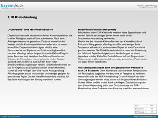 Geprüfte/-r Medienfachwirt/-in
                                                                                                                                       Freitag, 13. November 2009




        2.10 Klebebindung



        Dispersions- und Hotmeltklebstoffe                                 Polyurethan-Klebstoffe (PUR)
                                                                           Polyurethan- oder PUR-Klebstoffe vereinen beste Eigenschaften und
        Dispersionsklebstoffe bestehen aus feinen Kunstharzteilchen, die   werden deshalb seit einigen Jahren immer mehr in der
        in einer Flüssigkeit, meist Wasser, schwimmen. Nach dem            Druckweiterverarbeitung verwendet.
        Auftragen werden sie getrocknet. Dadurch entweicht das             Ähnlich wie bei Hotmelt-Klebstoffen wird der Klebeeffekt durch
        Wasser und die Kunstharzteilchen verbinden sich zu einem           Erhitzen in Gang gesetzt, allerdings ist dafür eine weniger hohe
        festen Film. Dispersionskleber eignet sich für viele               Temperatur erforderlich, sodass sowohl Papier als auch Druckfarbe
        Einsatzzwecke und Papiersorten. Er ist recyclingfreundlich,        geschont werden. Die Moleküle verbinden sich unter der Einwirkung
        trocknet allerdings relativ langsam. Hotmelt-Klebstoff liegt in    von Luft- und Papierfeuchtigkeit nach dem Auftragen zu einem
        fester Form vor und bestehen ebenfalls aus Kunstharzen.            besonders stabilen Klebeﬁlm. Deshalb lassen sich mit Polyurethan-
        Werden die Hotmelts erwärmt, gehen sie in den ﬂüssigen             Klebern auch problematische, schwere oder gestrichene Papiersorten
        Zustand über, in dem sie auch auf den Buch- oder                   und sogar Folien verarbeiten.
        Broschürenblock aufgetragen werden. Anschließend härten sie
        aus. Im Gegensatz zu Dispersionskleber binden Hotmelts             Vollständig belastbar sind die gebundenen Produkte
        schnell ab und verfügen über eine rasche Anfangshaftung.           nach 24 Stunden: Dann können sie auch extremen Temperaturen
        Allerdings gelten sie als hitzesensibel und weniger geeignet für   und Feuchtigkeit ausgesetzt werden, ohne an Festigkeit zu verlieren.
        gestrichenes Papier. Da der Klebeﬁlm besonders stabil ist, fällt   Weitere Vorteile der PUR-Klebebindung: Da der Klebstoff nur sehr
        das ﬂache Aufschlagen der Bindung manchmal schwer.                 dünn aufgetragen werden muss, lassen sich die gebundenen Produkte
                                                                           leichter öffnen und bis in den Bund aufschlagen. Zusätzlich sorgt der
                                                                           sehr dünne Klebeauftrag dafür, dass Druckprodukte mit PUR-
                                                                           Klebebindung ohne Probleme dem Recycling zugeführt werden können.




                                                                                                                                  Objekt                ab Seite

                                                                                                                                  Kompendium:             590

                                                                                                                                  IHK Textband:           129


© 2003 - 2009 Jörg Friedrich                                                                                                     http://www.booklet83.com
 