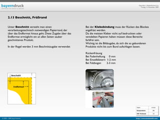 Geprüfte/-r Medienfachwirt/-in
                                                                                                               Freitag, 13. November 2009




        2.13 Beschnitt, Fräßrand


        Unter Beschnitt versteht man einen                      Bei der Klebebindung muss der Rücken des Blockes
        verarbeitungstechnisch notwendigen Papierrand, der      angefräst werden.
        über das Endformat hinaus geht. Diese Zugabe über das   Da die meisten Kleber nicht auf bedruckten oder
        Endformat ermöglicht ein an allen Seiten sauber         veredelten Papieren halten müssen diese Bereiche
        geschnittenes Produkt.                                  farbfrei sein.
                                                                Wichtig ist die Bildzugabe, da sich die so gebundenen
        In der Regel werden 3 mm Beschnittzugabe verwendet      Produkte nicht bis zum Bund aufschlagen lassen.

                                                                Rückenfräsung
                                                                Bei Fadenheftung     0 mm
                                                                Bei Einzelblättern  1-2 mm
                                                                Bei Falzbogen       2-3 mm




                                                                                                          Objekt                ab Seite

                                                                                                          Kompendium:             590

                                                                                                          IHK Textband:           122


© 2003 - 2009 Jörg Friedrich                                                                              http://www.booklet83.com
 