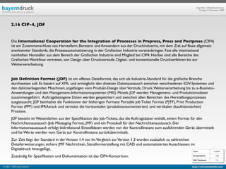 Geprüfte/-r Medienfachwirt/-in
                                                                                                                              Freitag, 13. November 2009




        2.16 CIP-4, JDF


        Die International Cooperation for the Integration of Processes in Prepress, Press and Postpress (CIP4)
        ist ein Zusammenschluss von Herstellern, Beratern und Anwendern aus der Druckindustrie, mit dem Ziel, auf Basis allgemein
        anerkannter Standards, die Prozessautomatisierung in der Graﬁschen Industrie voranzubringen. Fast alle international
        namhaften Hersteller aus dem Bereich der Graﬁschen Industrie sind Mitglied bei CIP4. Hierbei sind alle Bereiche des
        Graﬁschen Workﬂow vertreten, von Design über Druckvorstufe, Digital- und konventionelle Druckverfahren bis zur
        Weiterverarbeitung.


        Job Deﬁnition Format (JDF) ist ein offenes Dateiformat, das sich als Industrie-Standard für die graﬁsche Branche
        durchsetzen soll. Es basiert auf XML und ermöglicht den direkten Datenaustausch zwischen verschiedenen EDV-Systemen und
        den dahinterliegenden Maschinen, angefangen vom Produkt-Design über Vorstufe, Druck, Weiterverarbeitung bis zu e-Business-
        Anwendungen und den Management-Informationssystemen (MIS). Mittels JDF werden Management- und Produktionsdaten
        zusammengeführt. Auftragsbezogene Daten werden gespeichert und zwischen allen Bereichen des Herstellungsprozesses
        ausgetauscht. JDF beinhaltet die Funktionen der bisherigen Formate Portable Job Ticket Format (PJTF), Print Production
        Format (PPF) und IFRAtrack und vernetzt die horizontalen (produktionsorientierten) und vertikalen (kaufmännischen)
        Prozesse.
        JDF besteht im Wesentlichen aus der Speziﬁkation des Job-Tickets, das die Auftragsdaten enthält, einem Format für den
        Nachrichtenaustausch (Job Messaging Format, JMF) und ein Protokoll für den Nachrichtenaustausch. Der
        Informationsaustausch erfolgt bidirektional: Einstelldaten werden von der Kontrollinstanz zum ausführenden Gerät übermittelt
        und Ist-Werte werden vom Gerät zur Kontrollinstanz zurückübermittelt.
        Zur Zeit liegt der Standard in der Version 1.4 vor. Im Vergleich zur Version 1.3 wurden zusätzlich zu zahlreichen
        Detailerweiterungen, sichere JMF Nachrichten, Stanzformerstellung mit CAD und automatisiertes Ausschiessen im
        Digitaldruck hinzugefügt.
                                                                                                                       Objekt                  ab Seite

        Zuständig für Speziﬁkation und Dokumentation ist das CIP4-Konsortium.                                          Kompendium:              I 766

                                                                                                                       IHK Textband:             112


© 2003 - 2009 Jörg Friedrich                                                                                           http://www.booklet83.com
 