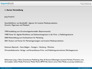 Geprüfte/-r Medienfachwirt/-in
                                                                                                                 Freitag, 13. November 2009




        1. Kurze Vorstellung


        Jörg Friedrich


        Geschäftsführer von Booklet83 - Agentur für kreative Medienproduktion
        Gmund a. Tegernsee und Miesbach


        1990 Ausbildung zum Druckvorlagenhersteller (Reproretusche)
        1998 Trainer für digitale Workﬂows und Softwareintegration in der Print- u. Publishingindustrie
        2000 Weiterbildung zum Fachkaufmann für Marketing
        2001 Dozent und Trainer für Marketingstrategien und kreative Medienproduktion


        Stationen: Bayreuth - Gent, Belgien - Stuttgart - Hamburg - München
        Wirtschaftsbereiche: Verlags- und Versandhäuser, Print- und Publishingunternehmen, Werbeagenturen




        Referenzen: Jung v. Matt, Greenhouse Publishing, Heye & Partner,Volkswagen, bauwerk Parkett, Premiere, arte,
        Serviceplan, velvet Media, Premiere, Media Markt, BMW AG, Saturn, Linux New Media, as young mediahouse ...


© 2003 - 2009 Jörg Friedrich                                                                                http://www.booklet83.com
 