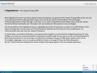 Geprüfte/-r Medienfachwirt/-in
                                                                                                                          Freitag, 13. November 2009




        3 Digitaldruck - Non Impact Printing (NIP)


        Beim Digitaldruck braucht man keinen physisch festen Druckkörper (so genanntes Non Impact Printing, NIP), auf den man die
        zu druckende(n) Farbe(n) aufbringt. Damit erspart man sich die bei anderen Druckverfahren teils aufwändigen
        Vorbereitungsarbeiten und Einrichtungen. Auch kann so mit relativ wenig Aufwand jeder Bogen anders bedruckt werden.
        Gerade bei kleinen Stückzahlen (ab 1 Exemplar) oder personalisierten Dokumenten ist das unschlagbar.
        Das Druckverfahren beim Digitaldruck kommt regelmäßig ohne festen Druckkörper aus. Damit ist es NIP-Verfahren (Non
        Impact Printing). Dazu rechnen etwa auch Tintenstrahldruck (Inkjetdruck), Thermodruck (Thermosublimation und
        Thermotransfer) oder aber auch der moderne Fotodruck.
        Im Detail ﬁnden verschiedene Methoden je nach gewünschtem Ergebnis und erforderlicher Auﬂage Anwendung. Für hohe
        Auﬂagen wird meist ein Laserdruckverfahren verwendet, für großformatige Drucke setzt man eher auf Tintenstrahltechnik.
        Beim Laserdruckverfahren wird eine Kopie aus elektrischen Ladungen erzeugt, mit Hilfe dessen selektiv Farbe auf das
        Druckobjekt aufgetragen wird, um das genaue Abbild der Kopie zu erzeugen (Prinzip der Elektrofotograﬁe).
        Bei der Tintendrucktechnik (Inkjetdruck) werden farbige Tintentropfen gezielt auf das Druckobjekt geschossen.




                                                                                                                     Objekt                ab Seite

                                                                                                                     Kompendium:             528

                                                                                                                     IHK Textband:           90


© 2003 - 2009 Jörg Friedrich                                                                                        http://www.booklet83.com
 