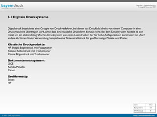 Geprüfte/-r Medienfachwirt/-in
                                                                                                                         Freitag, 13. November 2009




        3.1 Digitale Drucksysteme


        Digitaldruck bezeichnet eine Gruppe von Druckverfahren, bei denen das Druckbild direkt von einem Computer in eine
        Druckmaschine übertragen wird, ohne dass eine statische Druckform benutzt wird. Bei dem Drucksystem handelt es sich
        meist um ein elektrofotograﬁsches Drucksystem wie einen Laserdrucker, der für hohe Auﬂagenzahlen konstruiert ist. Auch
        andere Verfahren ﬁnden Verwendung, beispielsweise Tintenstrahldruck für großformatige Plakate und Poster.

        Klassische Druckprodukte:
        HP Indigo: Bogendruck mit Flüssigtoner
        Xeikon: Rollendruck mit Trockentoner
        Xerox: Bogendruck mit Trockentoner

        Dokumentenmanagement:
        OCE
        Konika/Minolta
        Canon

        Großformatig:
        Scitex
        HP




                                                                                                                    Objekt                ab Seite

                                                                                                                    Kompendium:             528

                                                                                                                    IHK Textband:           90


© 2003 - 2009 Jörg Friedrich                                                                                       http://www.booklet83.com
 