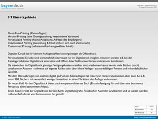 Geprüfte/-r Medienfachwirt/-in
                                                                                                                             Freitag, 13. November 2009




        3.2 Einsatzgebiete




        Short-Run-Printing (Kleinauﬂagen)
        Version-Printing (eine Grundgestaltung, verschiedene Varianten)
        Personalized Printing (Name/Ansprache, Adresse des Empfängers)
        Individualized Printing (Gestaltung & Inhalt richten sich nach Zielmensch)
        Customized Printing (selbsterstellter/-ausgewählter Inhalt)

        Digitaler Druck ist für kleinere Auﬂagenzahlen kostengünstiger als Offsetdruck.
        Personalisierte Drucke sind wirtschaftlich überhaupt nur im Digitaldruck möglich, mitunter werden z.B. bei der
        Katalogproduktion Digitaldruck einerseits und Offset- bzw. Tiefdruckverfahren andererseits kombiniert.
        Da inzwischen im Digitaldruck günstige Fertigungskosten erzielbar sind, erscheinen heute bereits viele Bücher (noch)
        unbekannter Autoren - teilweise auf eigenes Risiko oder über kleine Verlage - zu marktfähigen Preisen und in handelsüblicher
        Qualität.
        Mit dem Herausbringen von solchen digital gedruckten Kleinauﬂagen hat man zwar höhere Stückkosten, aber kann bei z.B.
        unter 100 Büchern mit wesentlich weniger Investition in einen Markttest der Auﬂage auskommen.
        Ein neues Feld für den Digitaldruck bietet auch ein personalisiertes Buch (Einzelanfertigung für und über eine bestimmte
        Person zu einen bestimmten Anlass).
        Einen Boom erlebt der Digitaldruck derzeit durch Digitalfotograﬁe. Fotobücher, Kalender, Grußkarten und so weiter werden
        millionenfach direkt von Konsumenten hergestellt.



                                                                                                                        Objekt                ab Seite

                                                                                                                        Kompendium:             528

                                                                                                                        IHK Textband:           90


© 2003 - 2009 Jörg Friedrich                                                                                           http://www.booklet83.com
 
