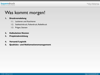 Geprüfte/-r Medienfachwirt/-in
                                                                             Freitag, 13. November 2009




        Was kommt morgen!
        1.         Druckveredelung
                       1.1. Lackieren und Kaschieren
                       1.2. Stahlstichdruck, Foliendruck, Reliefdruck
                       1.3. Prägen, Stanzen

        2.         Kalkulation/Kosten
        3.         Projektabwicklung

        4.         Versand/Logistik
        5.         Qualitäts- und Reklamationsmanagement




© 2003 - 2009 Jörg Friedrich                                            http://www.booklet83.com
 