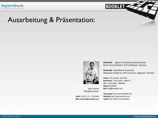 Ausarbeitung & Präsentation:




                                                                Booklet83 - Agentur für kreative Medienproduktion
                                                                Simon-Schmid-Straße 6, 83714 Miesbach, Germany

                                                                Booklet83 - Backoffice & Accounting
                                                                Miesbacher Straße 67, 83703 Gmund a. Tegernsee, Germany

                                                                Direkt + 49 (0) 8025 - 9917403
                                                                Backoffice + 49 (0) 8022 - 8682071
                                                                Fax + 49 (0) 8022 - 8684850
                                                                Skype Booklet83
                                            Jörg Friedrich      Mail info@booklet83.com
                                         Managing Director
                                                                Homepage http://www.Booklet83.com
                               Mobil + 49 (0) 151 - 27053638    Webblog http://blog.booklet83.com
                               Mail j.friedrich@booklet83.com   Twitter http://twitter.com/booklet83




© 2003 - 2009 Jörg Friedrich                                                                           http://www.booklet83.com
 