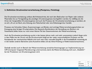 Geprüfte/-r Medienfachwirt/-in
                                                                                                                 Freitag, 13. November 2009




        2. Deﬁnition Druckweiterverarbeitung (Postpress, Finishing)


        Die Druckweiterverarbeitung umfasst alle Arbeitsschritte, die nach dem Bedrucken von Papier oder anderen
        Materialien bis zur Fertigstellung des jeweiligen Druckerzeugnisses durchgeführt werden. So vielfältig wie die
        Arten der hergestellten Druckerzeugnisse sind auch die Prozesse der Druckweiterverarbeitung, je nachdem, ob
        es sich z. B. um ein Buch, eine Zeitung, eine Faltschachtel oder eine Etikettengarnitur handelt.

        Prozesse wie Schneiden, Falzen, Zusammentragen und Binden sind wichtige Weiterverarbeitungstechniken zur
        Erzeugung eines fertigen Druckprodukts. Die klassische Buchbinderei, die Herstellung von Büchern mit
        Festeinband, bildet heute nur noch einen kleinen Teil des Gesamtvolumens der Weiterverarbeitung.

        Auch die Druckweiterverarbeitung wurde in den letzten Jahren mehr und mehr automatisiert, jedoch längst nicht
        in dem Maße wie der Druck und die Druckvorstufe. Aufgrund der vielen unterschiedlichen Prozesse und der
        Komplexität der mechanischen Abläufe sind noch weit mehr manuelle Eingriffe in die Prozeßabläufe notwendig als
        in den beiden anderen Bereichen (eine Ausnahme bildet z.B. das Inline-Finishing an Rollenrotationsmaschinen).


        Deshalb werden auch im Bereich der Weiterverarbeitung verstärkte Anstrengungen zur Implementierung von
        CIM (Computer Integrated Manufacturing) unternommen, damit die Weiterverarbeitung nicht zum „Nadelöhr“
        bei der Produktion von Druckerzeugnissen wird.




                                                                                                            Objekt                ab Seite

                                                                                                            Kompendium:             584

                                                                                                            IHK Textband:           103


© 2003 - 2009 Jörg Friedrich                                                                                http://www.booklet83.com
 
