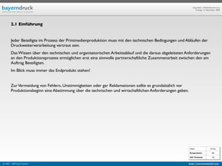 Geprüfte/-r Medienfachwirt/-in
                                                                                                                Freitag, 13. November 2009




        2.1 Einführung


        Jeder Beteiligte im Prozess der Printmedienproduktion muss mit den technischen Bedingungen und Abläufen der
        Druckweiterverarbeitung vertraut sein.
        Das Wissen über den technischen und organisatorischen Arbeitsablauf und die daraus abgeleiteten Anforderungen
        an den Produktionsprozess ermöglichen erst eine sinnvolle partnerschaftliche Zusammenarbeit zwischen den am
        Auftrag Beteiligten.
        Im Blick muss immer das Endprodukt stehen!


        Zur Vermeidung von Fehlern, Unstimmigkeiten oder gar Reklamationen sollte es grundsätzlich vor
        Produktionsbeginn eine Abstimmung über die technischen und wirtschaftlichen Anforderungen geben.




                                                                                                           Objekt                ab Seite

                                                                                                           Kompendium:             584

                                                                                                           IHK Textband:           103


© 2003 - 2009 Jörg Friedrich                                                                             http://www.booklet83.com
 