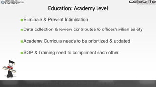 ■Data collection & review contributes to officer/civilian safety
Education: Academy Level
■Eliminate & Prevent Intimidation
■Academy Curricula needs to be prioritized & updated
■SOP & Training need to compliment each other
 