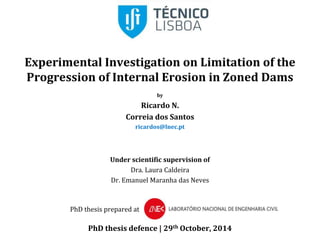 Experimental Investigation on Limitation of the 
Progression of Internal Erosion in Zoned Dams 
by 
Ricardo N. 
Correia dos Santos 
ricardos@lnec.pt 
Under scientific supervision of 
Dra. Laura Caldeira 
Dr. Emanuel Maranha das Neves 
PhD thesis prepared at 
PhD thesis defence | 29th October, 2014 
 