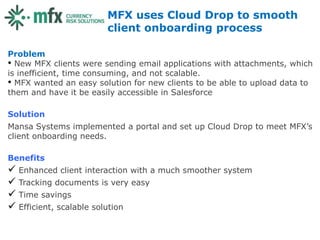 MFX uses Cloud Drop to smooth
                        client onboarding process

Problem
• New MFX clients were sending email applications with attachments, which
is inefficient, time consuming, and not scalable.
• MFX wanted an easy solution for new clients to be able to upload data to
them and have it be easily accessible in Salesforce

Solution
Mansa Systems implemented a portal and set up Cloud Drop to meet MFX’s
client onboarding needs.

Benefits
 Enhanced client interaction with a much smoother system
 Tracking documents is very easy
 Time savings
 Efficient, scalable solution
 