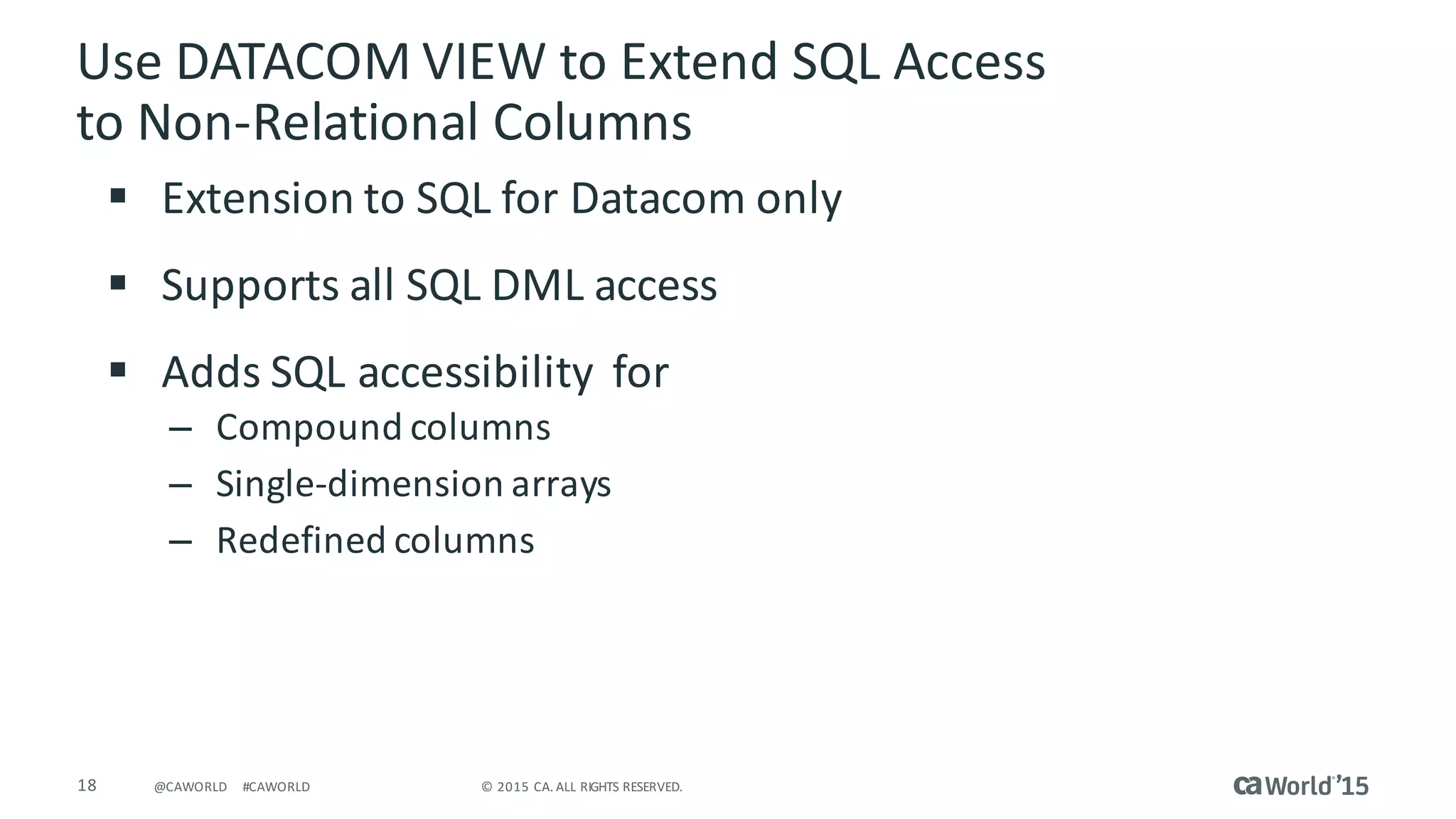 18 ©	2015	CA.	ALL	RIGHTS	RESERVED.@CAWORLD #CAWORLD
§ Extension	to	SQL	for	Datacom	only
§ Supports	all	SQL	DML	access
§ Adds	SQL	accessibility		for
– Compound	columns
– Single-dimension	arrays
– Redefined	columns
Use	DATACOM	VIEW	to	Extend	SQL	Access	
to	Non-Relational	Columns
 