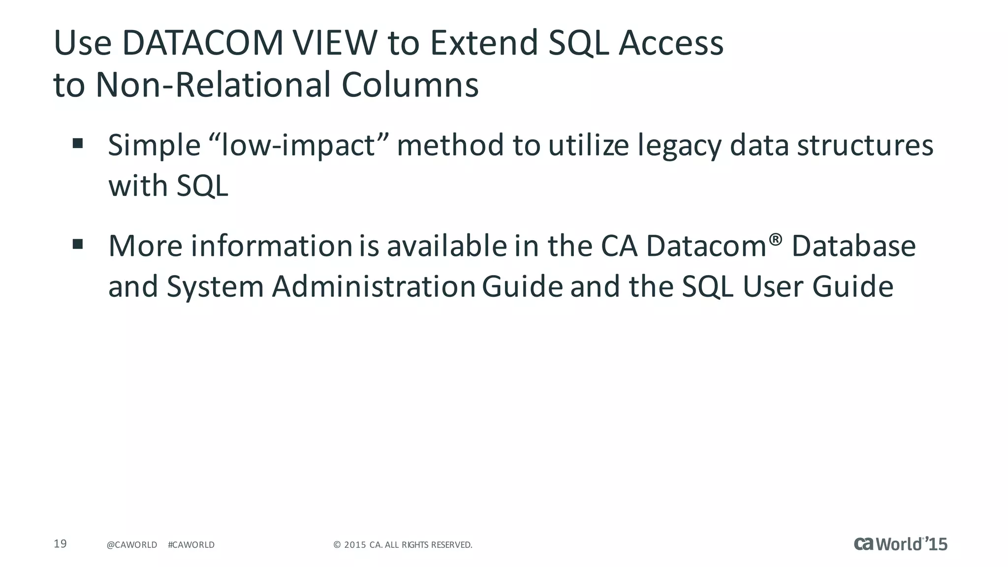19 ©	2015	CA.	ALL	RIGHTS	RESERVED.@CAWORLD #CAWORLD
Use	DATACOM	VIEW	to	Extend	SQL	Access	
to	Non-Relational	Columns
§ Simple	“low-impact”	method	to	utilize	legacy	data	structures	
with	SQL
§ More	information	is	available	in	the	CA	Datacom®	Database	
and	System	Administration	Guide	and	the	SQL	User	Guide														
 