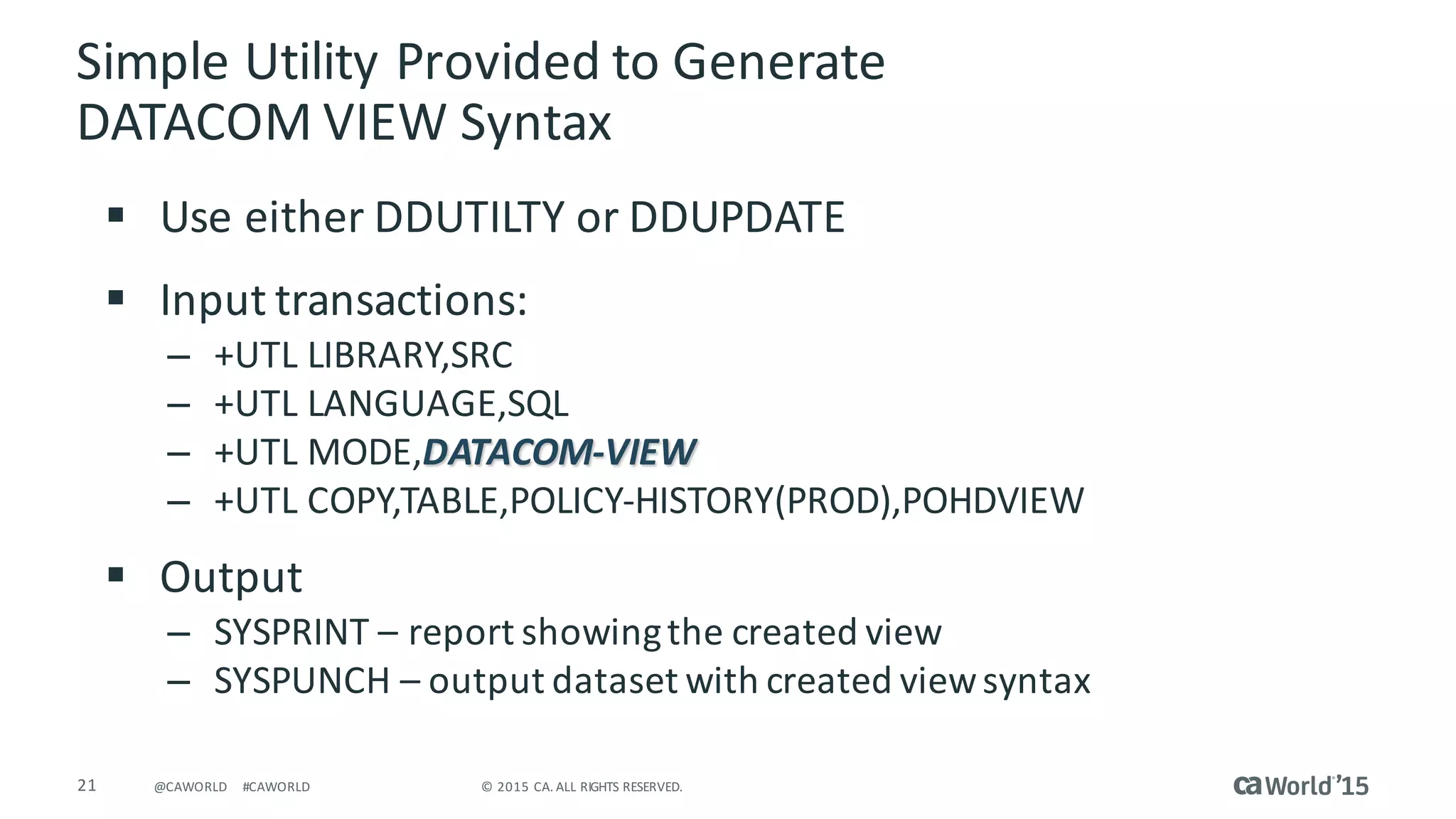 21 ©	2015	CA.	ALL	RIGHTS	RESERVED.@CAWORLD #CAWORLD
Simple	Utility	Provided	to	Generate	
DATACOM	VIEW	Syntax
§ Use	either	DDUTILTY	or	DDUPDATE	
§ Input	transactions:
– +UTL	LIBRARY,SRC
– +UTL	LANGUAGE,SQL					
– +UTL	MODE,DATACOM-VIEW
– +UTL	COPY,TABLE,POLICY-HISTORY(PROD),POHDVIEW
§ Output
– SYSPRINT	– report	showing	the	created	view
– SYSPUNCH	– output	dataset	with	created	view	syntax
 