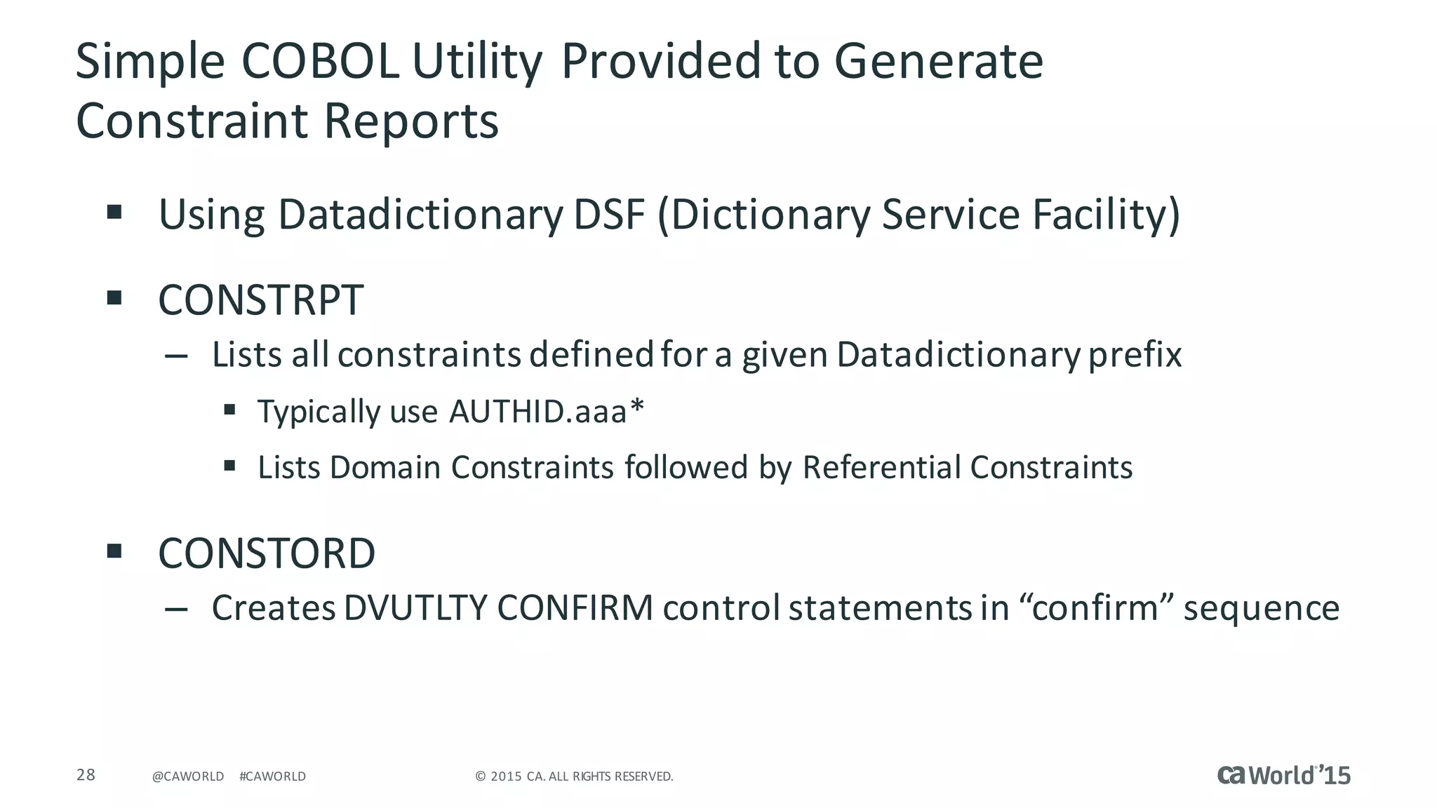 28 ©	2015	CA.	ALL	RIGHTS	RESERVED.@CAWORLD #CAWORLD
Simple	COBOL	Utility	Provided	to	Generate	
Constraint	Reports
§ Using	Datadictionary	DSF	(Dictionary	Service	Facility)
§ CONSTRPT	
– Lists	all	constraints	defined	for	a	given	Datadictionary	prefix
§ Typically	use	AUTHID.aaa*
§ Lists	Domain	Constraints	followed	by	Referential	Constraints	
§ CONSTORD	
– Creates	DVUTLTY	CONFIRM	control	statements	in	“confirm”	sequence	
 