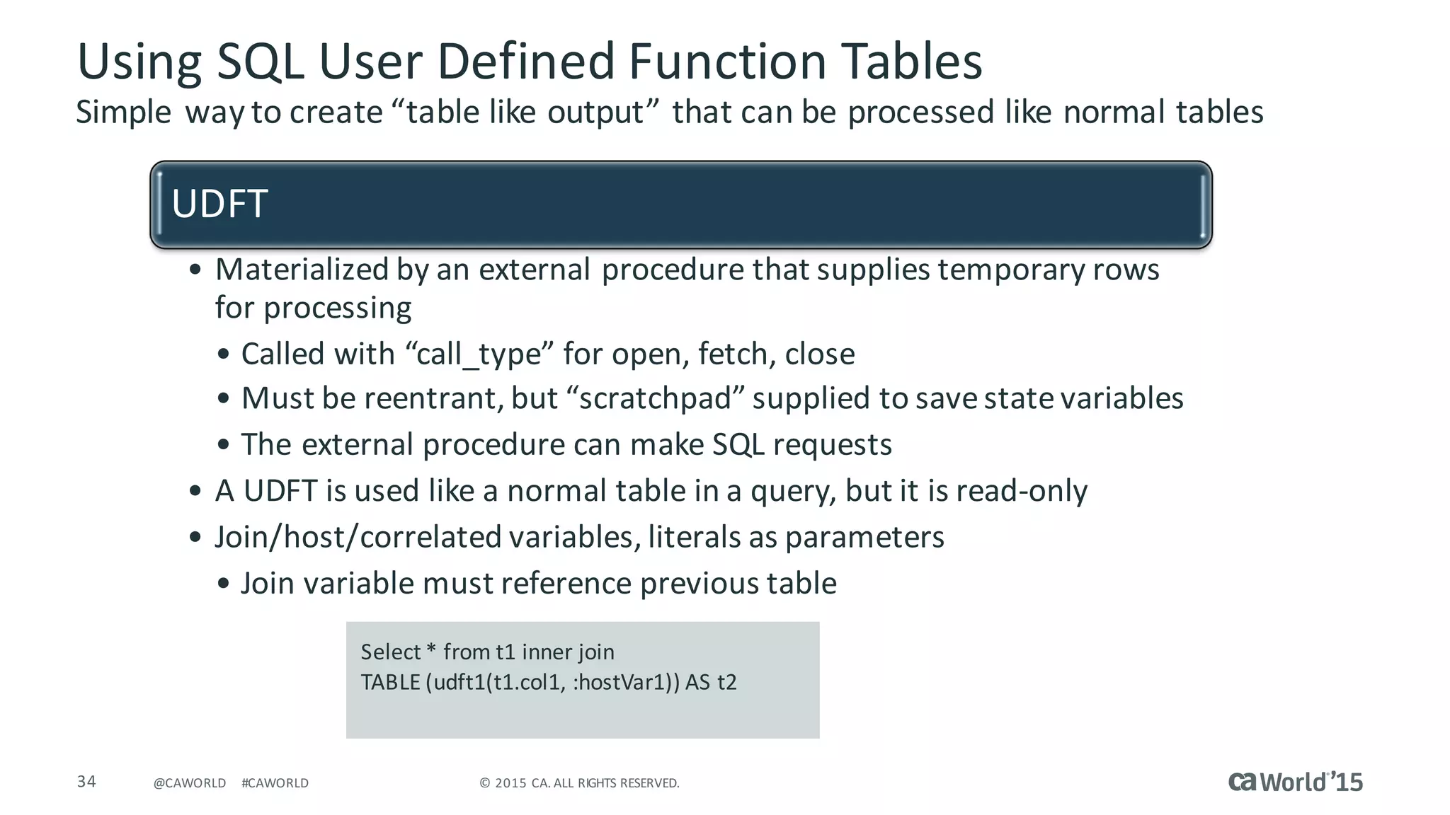 34 ©	2015	CA.	ALL	RIGHTS	RESERVED.@CAWORLD #CAWORLD
Using	SQL	User	Defined	Function	Tables
Simple	way	to	create	“table	like	output”	that	can	be	processed	like	normal	tables
UDFT
• Materialized	by	an	external	procedure	that	supplies	temporary	rows	
for	processing
• Called	with	“call_type”	for	open,	fetch,	close
• Must	be	reentrant,	but	“scratchpad”	supplied	to	save	state	variables
• The	external	procedure	can	make	SQL	requests
• A	UDFT	is	used	like	a	normal	table	in	a	query,	but	it	is	read-only
• Join/host/correlated	variables,	literals	as	parameters
• Join	variable	must	reference	previous	table
Select	*	from	t1	inner	join	
TABLE	(udft1(t1.col1,	:hostVar1))	AS	t2
 