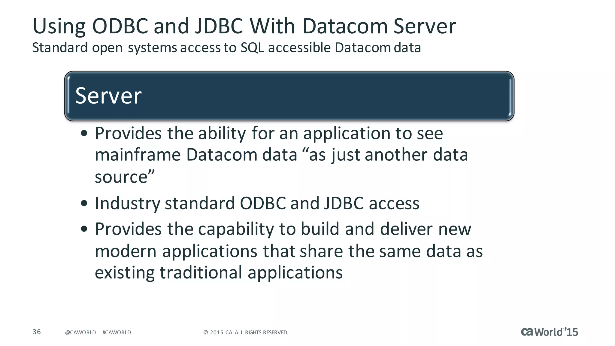 36 ©	2015	CA.	ALL	RIGHTS	RESERVED.@CAWORLD #CAWORLD
Using	ODBC	and	JDBC	With	Datacom	Server
Standard	open	systems	access	to	SQL	accessible	Datacom	data
Server
• Provides	the	ability	for	an	application	to	see	
mainframe	Datacom	data	“as	just	another	data	
source”
• Industry	standard	ODBC	and	JDBC	access
• Provides	the	capability	to	build	and	deliver	new	
modern	applications	that	share	the	same	data	as	
existing	traditional	applications
 