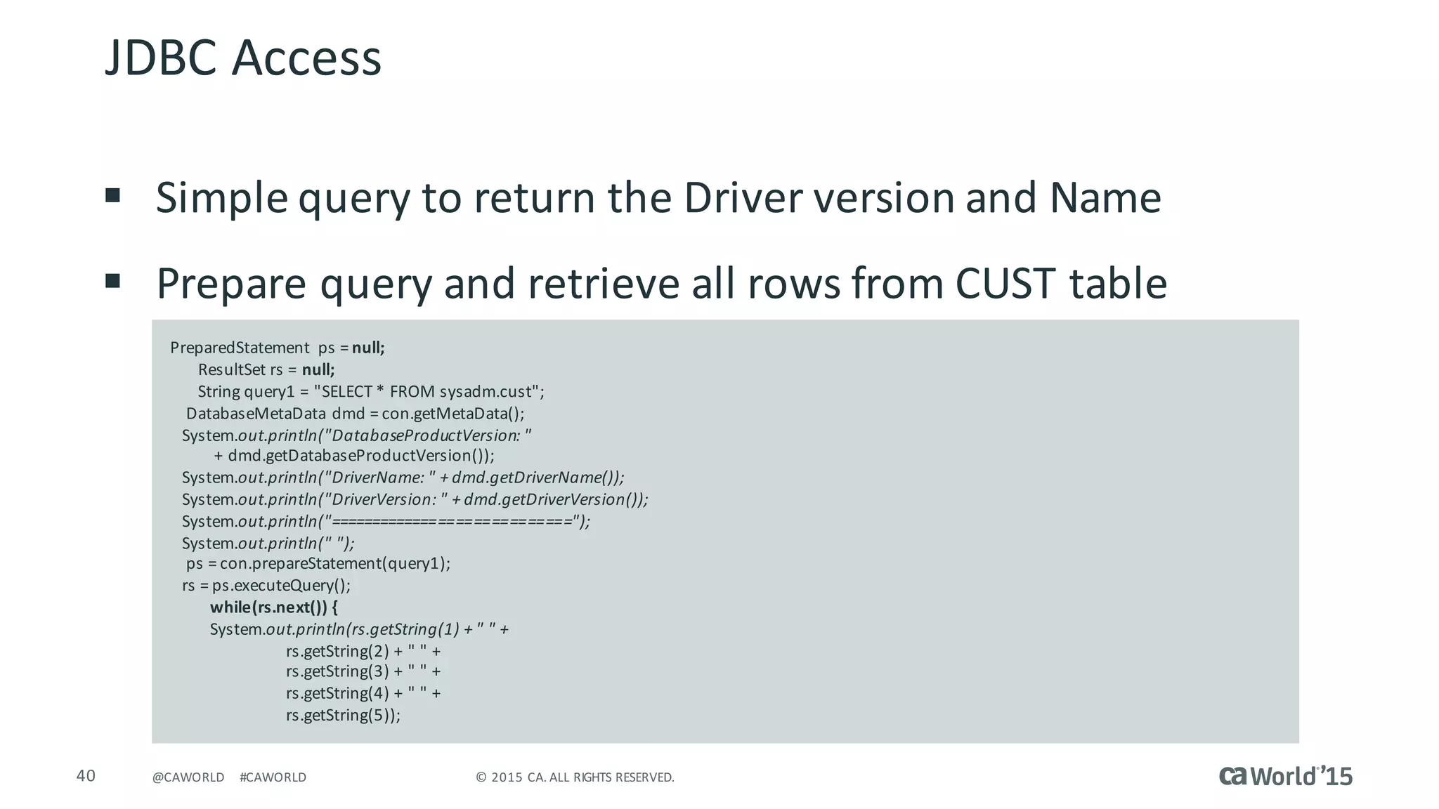40 ©	2015	CA.	ALL	RIGHTS	RESERVED.@CAWORLD #CAWORLD
§ Simple	query	to	return	the	Driver	version	and	Name
§ Prepare	query	and	retrieve	all	rows	from	CUST	table
JDBC	Access
PreparedStatement	 ps	=	null;
ResultSet	rs =	null;
String	query1	=	"SELECT	*	FROM	sysadm.cust";
DatabaseMetaData dmd =	con.getMetaData();
System.out.println("DatabaseProductVersion:	"
+	dmd.getDatabaseProductVersion());
System.out.println("DriverName:	"	+	dmd.getDriverName());
System.out.println("DriverVersion:	"	+	dmd.getDriverVersion());
System.out.println("============================");
System.out.println("	");
ps	=	con.prepareStatement(query1);
rs =	ps.executeQuery();
while(rs.next())	{
System.out.println(rs.getString(1)	+	"	"	+
rs.getString(2)	+	"	"	+
rs.getString(3)	+	"	"	+
rs.getString(4)	+	"	"	+
rs.getString(5));
 