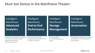 12 ©	2016	CA.	ALL	RIGHTS	RESERVED.@CAWORLD				#CAWORLD
Must	See	Demos	in	the	Mainframe	Theater:
Intelligent
Mainframe:	
Advanced	
Analytics	
CA	Mainframe	Operations	Intelligence:
Performance	&	Network	Mgmt
Application	Monitoring
Events	&	Automation	
Intelligent	
Mainframe:		
Automation
CA	Mainframe	Operations	Intelligence	
CA	OPS/MVS®	Event	Management	
&	Automation
Intelligent	
Mainframe:		
End-to-End	
Performance	
CA	Cross-Enterprise	APM	
CA	Mainframe	Application	Tuner	
CA	UIM	for	z	Systems	
Intelligent	
Mainframe:		
Storage	
Management	
CA	Vantage	SRM	
CA	1®	Tape	Management	
System
 
