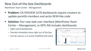 5 ©	2016	CA.	ALL	RIGHTS	RESERVED.@CAWORLD				#CAWORLD
New	Out-of-the-box	Dashboards	
§ Problem:	CA	SYSVIEW	3270	dashboards	require	creators	to	
update	parmlib members	and	write	REXX-like	code	
§ Solution:	Our	new	web	user	interface	(Mainframe	Team	
Center	– Management,	or	MTC-M)	includes	dashboards:
─ Eight	useful	dashboards
─ Provide	immediate	value	right	out	of	the	box
─ Can	be	used	as	is	or	easily	modified	and	saved
Mainframe	Team	Center	- Management
 