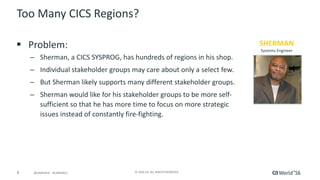 8 ©	2016	CA.	ALL	RIGHTS	RESERVED.@CAWORLD				#CAWORLD
SHERMAN
Systems	Engineer
Too	Many	CICS	Regions?		
§ Problem:	
– Sherman,	a	CICS	SYSPROG,	has	hundreds	of	regions	in	his	shop.		
– Individual	stakeholder	groups	may	care	about	only	a	select	few.		
– But	Sherman	likely	supports	many	different	stakeholder	groups.		
– Sherman	would	like	for	his	stakeholder	groups	to	be	more	self-
sufficient	so	that	he	has	more	time	to	focus	on	more	strategic	
issues	instead	of	constantly	fire-fighting.
 