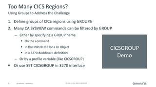 9 ©	2016	CA.	ALL	RIGHTS	RESERVED.@CAWORLD				#CAWORLD
CICSGROUP	
Demo
Too	Many	CICS	Regions?		
Using	Groups	to	Address	the	Challenge
1. Define	groups	of	CICS	regions	using	GROUPS
2. Many	CA	SYSVIEW	commands	can	be	filtered	by	GROUP
– Either	by	specifying	a	GROUP	name
§ On	the	command
§ In	the	INPUTLIST	for	a	UI	Object
§ In	a	3270	dashboard	definition
– Or	by	a	profile	variable	(like	CICSGROUP)
§ Or	use	SET	CICSGROUP	in	3270	interface		
 
