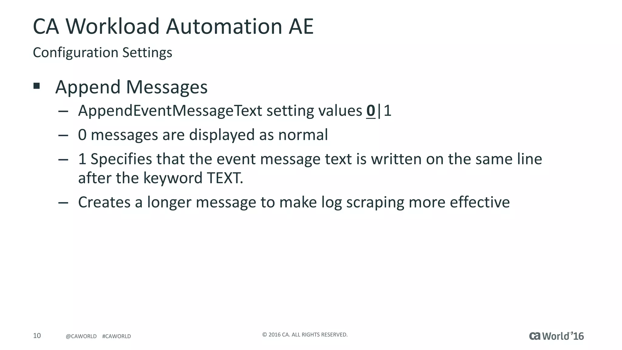 10 ©	2016	CA.	ALL	RIGHTS	RESERVED.@CAWORLD				#CAWORLD
CA	Workload	Automation	AE
§ Append	Messages
– AppendEventMessageText setting	values	0|1
– 0	messages	are	displayed	as	normal
– 1	Specifies	that	the	event	message	text	is	written	on	the	same	line	
after	the	keyword	TEXT.
– Creates	a	longer	message	to	make	log	scraping	more	effective
Configuration	Settings
 