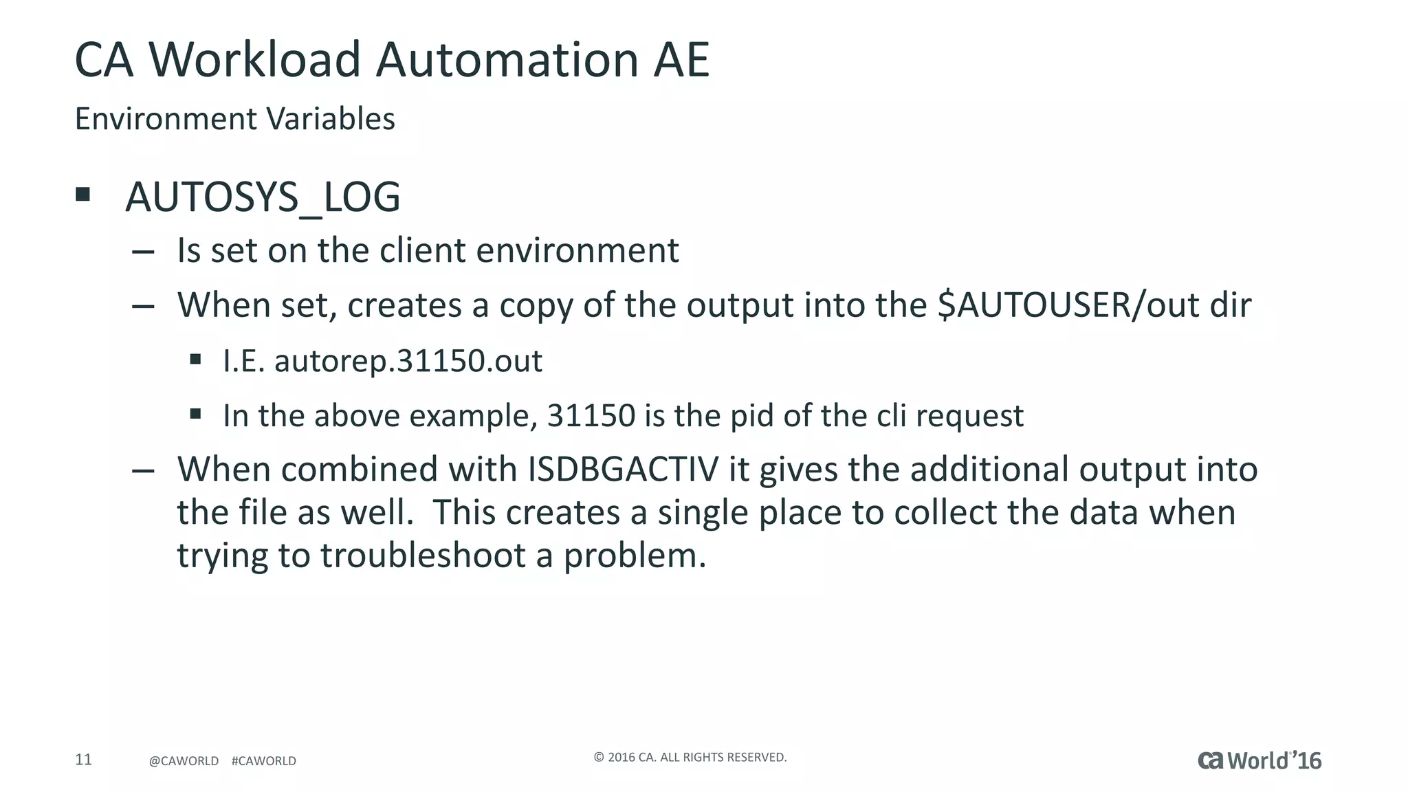11 ©	2016	CA.	ALL	RIGHTS	RESERVED.@CAWORLD				#CAWORLD
CA	Workload	Automation	AE
§ AUTOSYS_LOG
– Is	set	on	the	client	environment
– When	set,	creates	a	copy	of	the	output	into	the	$AUTOUSER/out	dir
§ I.E.	autorep.31150.out
§ In	the	above	example,	31150	is	the	pid of	the	cli	request
– When	combined	with	ISDBGACTIV	it	gives	the	additional	output	into	
the	file	as	well.		This	creates	a	single	place	to	collect	the	data	when	
trying	to	troubleshoot	a	problem.
Environment	Variables
 