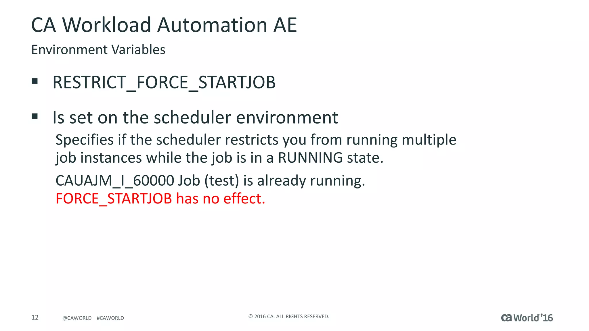 12 ©	2016	CA.	ALL	RIGHTS	RESERVED.@CAWORLD				#CAWORLD
CA	Workload	Automation	AE
§ RESTRICT_FORCE_STARTJOB
§ Is	set	on	the	scheduler	environment
Specifies	if	the	scheduler	restricts	you	from	running	multiple	
job	instances	while	the	job	is	in	a	RUNNING	state.
CAUAJM_I_60000	Job	(test)	is	already	running.	
FORCE_STARTJOB	has	no	effect.
Environment	Variables
 