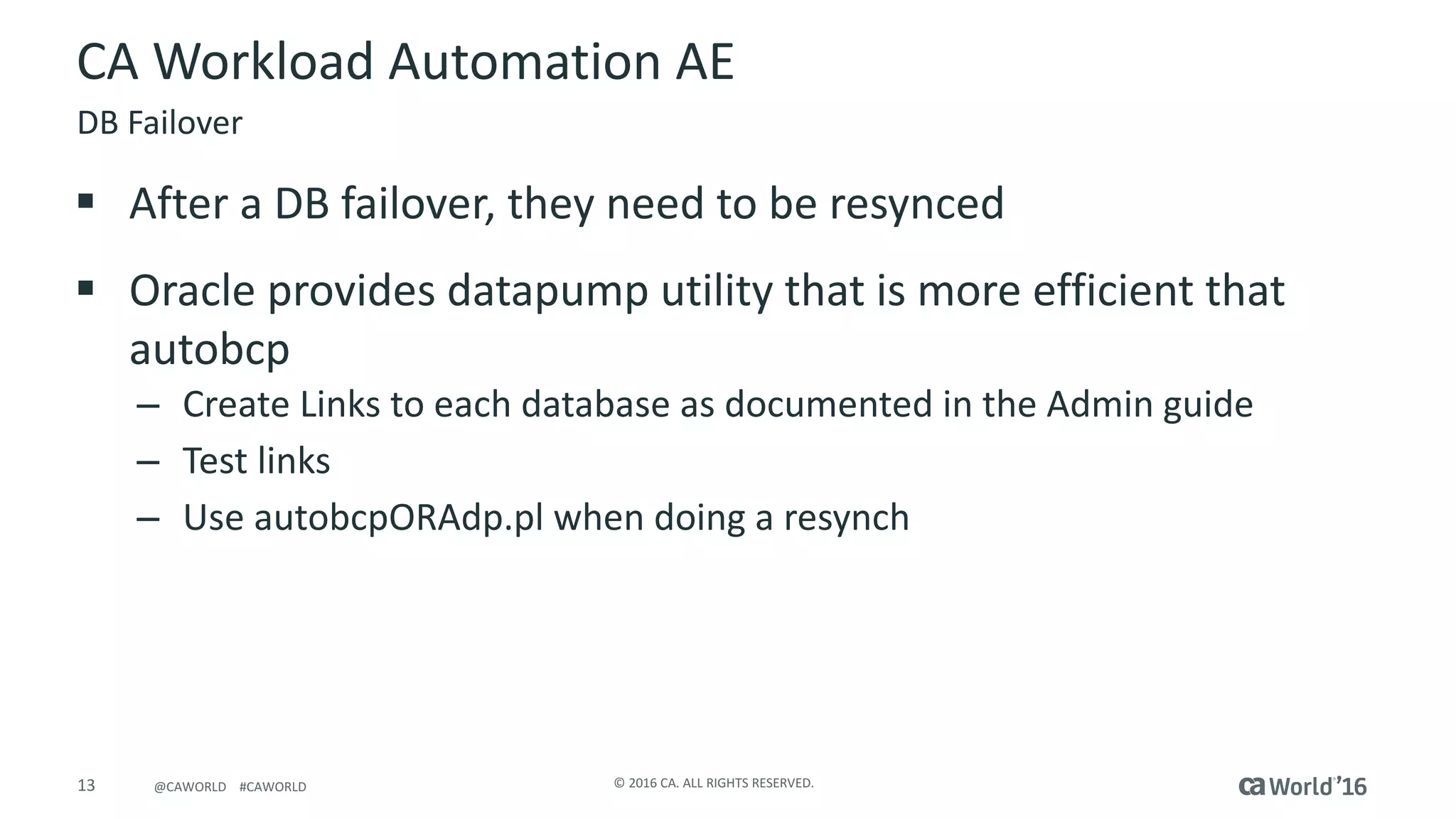 13 ©	2016	CA.	ALL	RIGHTS	RESERVED.@CAWORLD				#CAWORLD
CA	Workload	Automation	AE
§ After	a	DB	failover,	they	need	to	be	resynced
§ Oracle	provides	datapump	utility	that	is	more	efficient	that	
autobcp
– Create	Links	to	each	database	as	documented	in	the	Admin	guide	
– Test	links
– Use	autobcpORAdp.pl	when	doing	a	resynch
DB	Failover
 