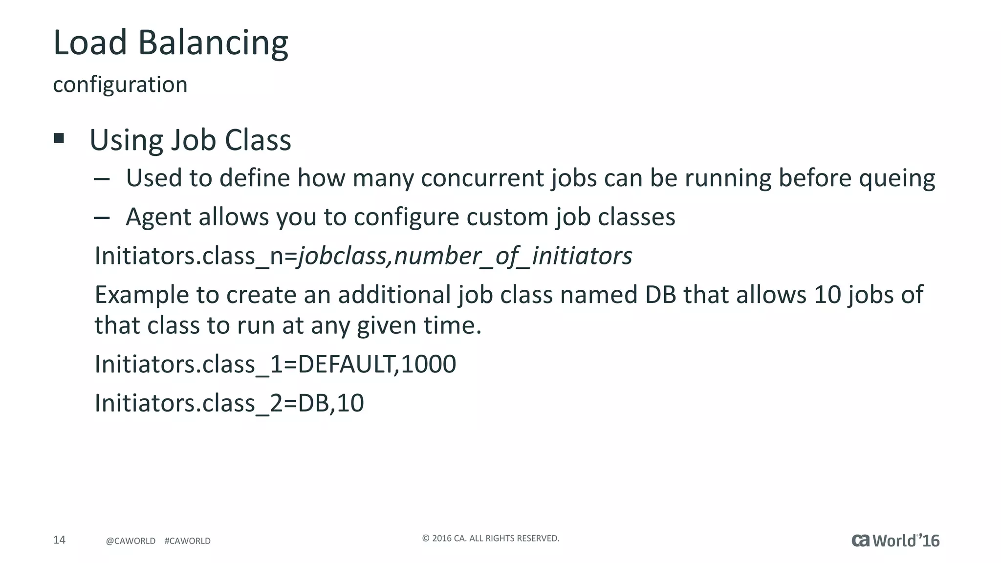 14 ©	2016	CA.	ALL	RIGHTS	RESERVED.@CAWORLD				#CAWORLD
Load	Balancing
§ Using	Job	Class
– Used	to	define	how	many	concurrent	jobs	can	be	running	before	queing
– Agent	allows	you	to	configure	custom	job	classes
Initiators.class_n=jobclass,number_of_initiators
Example	to	create	an	additional	job	class	named	DB	that	allows	10	jobs	of	
that	class	to	run	at	any	given	time.
Initiators.class_1=DEFAULT,1000
Initiators.class_2=DB,10
configuration
 