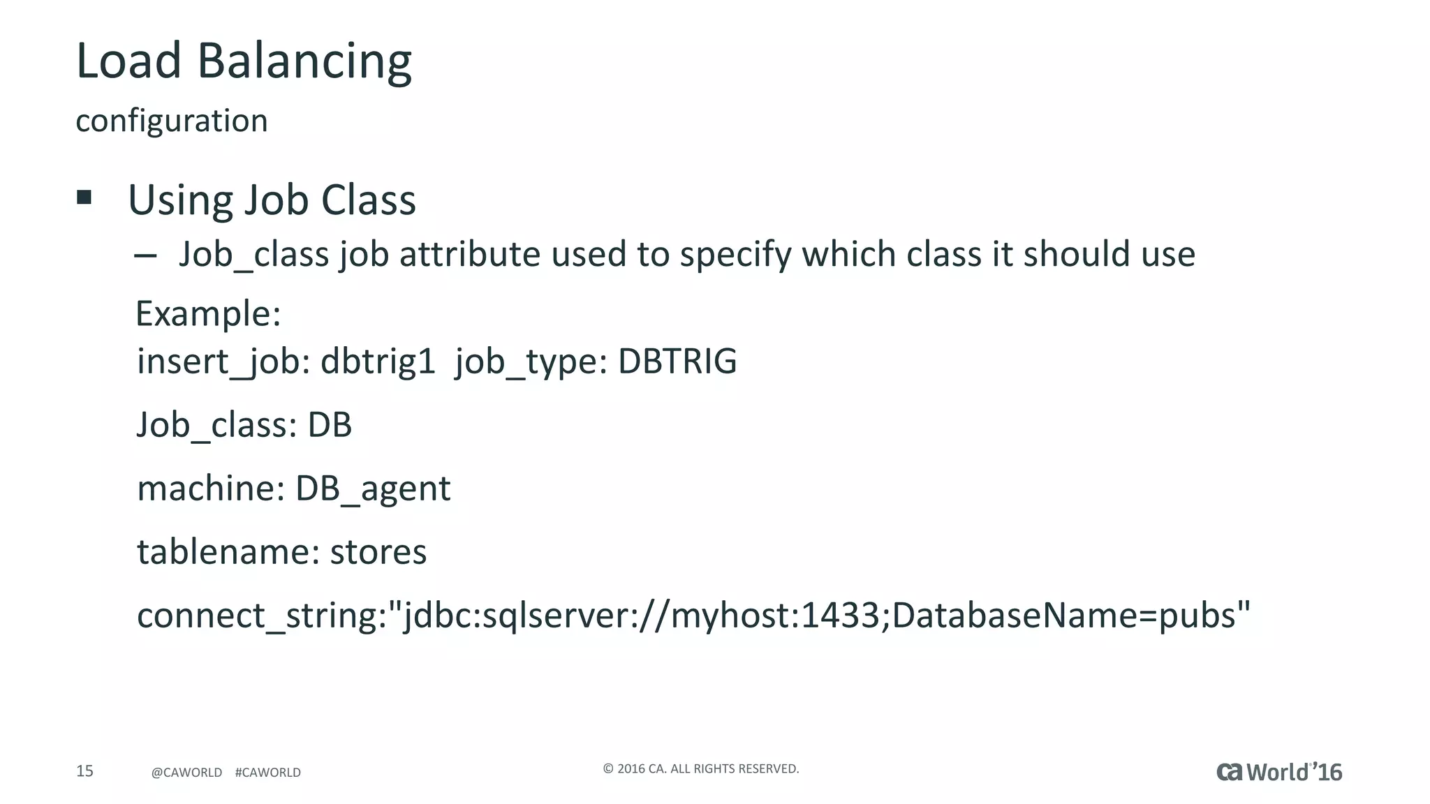 15 ©	2016	CA.	ALL	RIGHTS	RESERVED.@CAWORLD				#CAWORLD
Load	Balancing
§ Using	Job	Class
– Job_class job	attribute	used	to	specify	which	class	it	should	use
Example:
insert_job:	dbtrig1		job_type:	DBTRIG	
Job_class:	DB
machine:	DB_agent
tablename:	stores	
connect_string:"jdbc:sqlserver://myhost:1433;DatabaseName=pubs"	
configuration
 