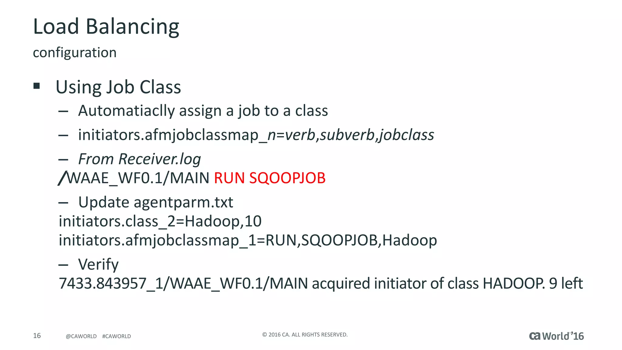 16 ©	2016	CA.	ALL	RIGHTS	RESERVED.@CAWORLD				#CAWORLD
Load	Balancing
configuration
§ Using	Job	Class
– Automatiaclly assign	a	job	to	a	class
– initiators.afmjobclassmap_n=verb,subverb,jobclass
– From	Receiver.log
/WAAE_WF0.1/MAIN	RUN	SQOOPJOB
– Update	agentparm.txt
initiators.class_2=Hadoop,10
initiators.afmjobclassmap_1=RUN,SQOOPJOB,Hadoop
– Verify
7433.843957_1/WAAE_WF0.1/MAIN	acquired	initiator	of	class	HADOOP.	9	left
 