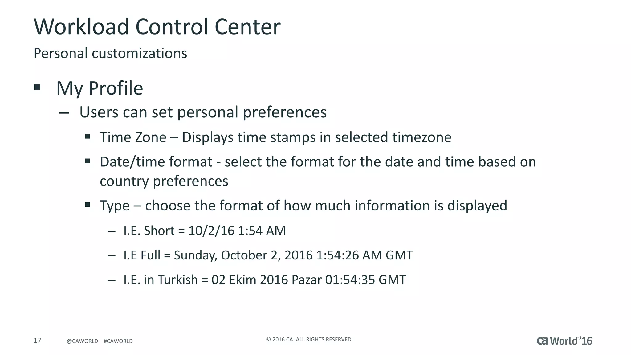 17 ©	2016	CA.	ALL	RIGHTS	RESERVED.@CAWORLD				#CAWORLD
Workload	Control	Center
§ My	Profile
– Users	can	set	personal	preferences
§ Time	Zone	– Displays	time	stamps	in	selected	timezone
§ Date/time	format	- select	the	format	for	the	date	and	time	based	on	
country	preferences
§ Type	– choose	the	format	of	how	much	information	is	displayed
– I.E.	Short	=	10/2/16	1:54	AM
– I.E	Full	=	Sunday,	October	2,	2016	1:54:26	AM	GMT
– I.E.	in	Turkish	=	02	Ekim 2016	Pazar 01:54:35	GMT
Personal	customizations
 