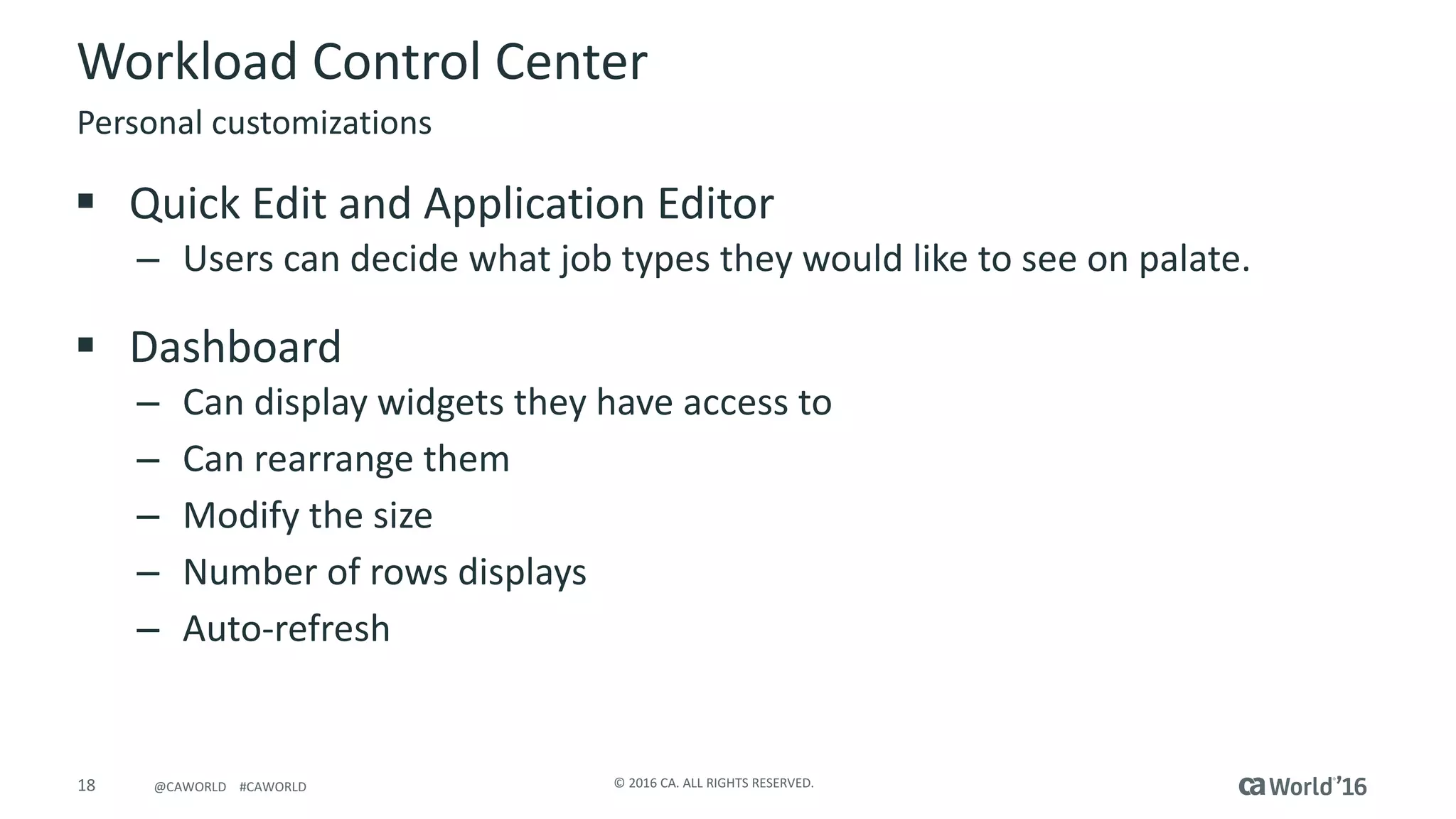 18 ©	2016	CA.	ALL	RIGHTS	RESERVED.@CAWORLD				#CAWORLD
Workload	Control	Center
§ Quick	Edit	and	Application	Editor
– Users	can	decide	what	job	types	they	would	like	to	see	on	palate.
§ Dashboard
– Can	display	widgets	they	have	access	to
– Can	rearrange	them
– Modify	the	size
– Number	of	rows	displays
– Auto-refresh
Personal	customizations
 