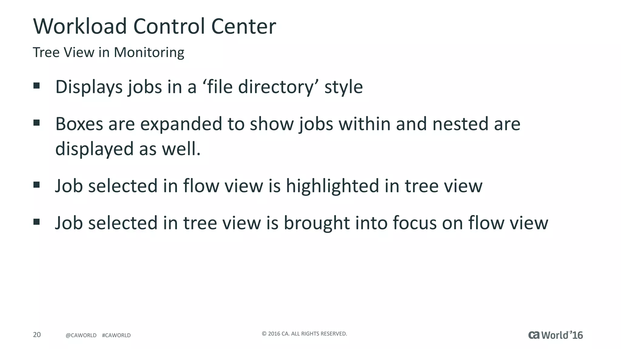 20 ©	2016	CA.	ALL	RIGHTS	RESERVED.@CAWORLD				#CAWORLD
Workload	Control	Center
§ Displays	jobs	in	a	‘file	directory’	style
§ Boxes	are	expanded	to	show	jobs	within	and	nested	are	
displayed	as	well.
§ Job	selected	in	flow	view	is	highlighted	in	tree	view
§ Job	selected	in	tree	view	is	brought	into	focus	on	flow	view
Tree	View	in	Monitoring
 
