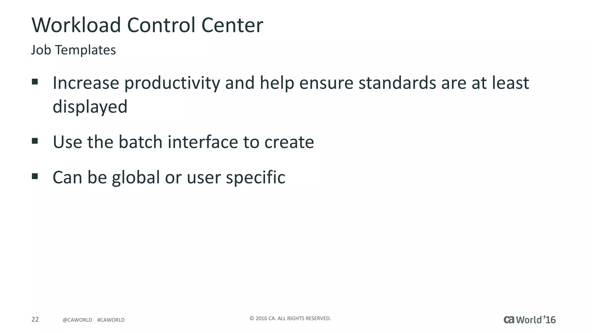 22 ©	2016	CA.	ALL	RIGHTS	RESERVED.@CAWORLD				#CAWORLD
Workload	Control	Center
§ Increase	productivity	and	help	ensure	standards	are	at	least	
displayed
§ Use	the	batch	interface	to	create
§ Can	be	global	or	user	specific
Job	Templates
 