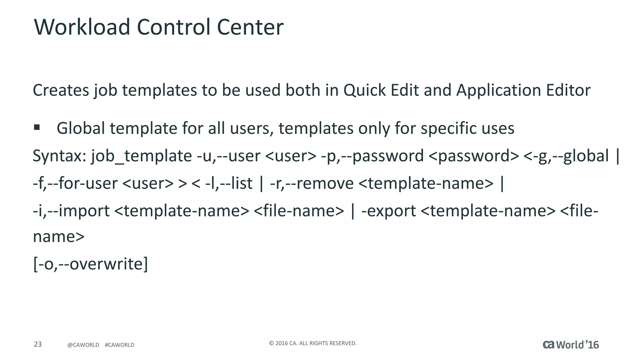 23 ©	2016	CA.	ALL	RIGHTS	RESERVED.@CAWORLD				#CAWORLD
Workload	Control	Center
Creates	job	templates	to	be	used	both	in	Quick	Edit	and	Application	Editor
§ Global	template	for	all	users,	templates	only	for	specific	uses
Syntax:	job_template -u,--user	<user>	-p,--password	<password>	<-g,--global	|
-f,--for-user	<user>	>	<	-l,--list	|	-r,--remove	<template-name>	|
-i,--import	<template-name>	<file-name>	|	-export	<template-name>	<file-
name>
[-o,--overwrite]	
 