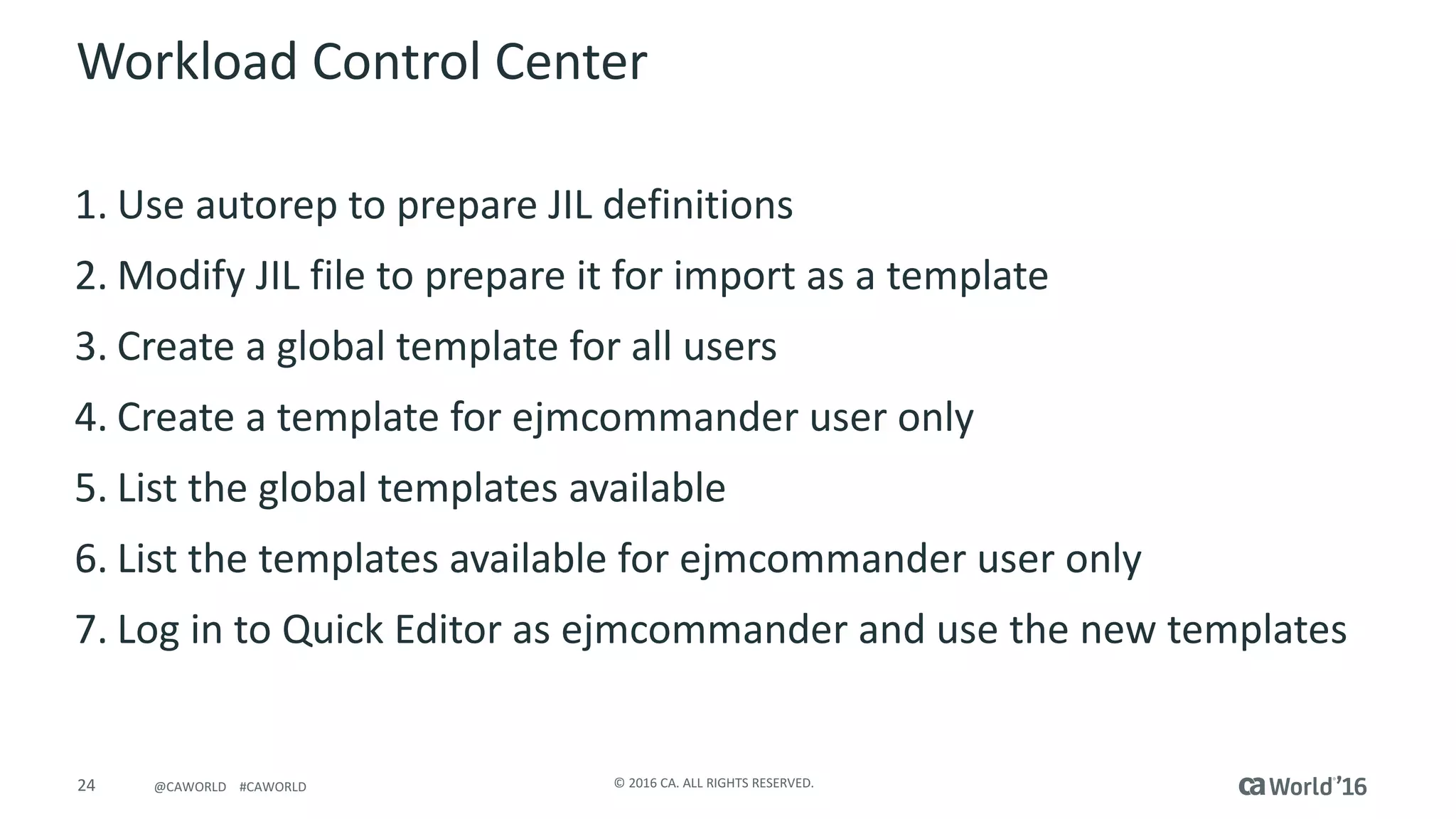 24 ©	2016	CA.	ALL	RIGHTS	RESERVED.@CAWORLD				#CAWORLD
Workload	Control	Center
1. Use	autorep to	prepare	JIL	definitions
2. Modify	JIL	file	to	prepare	it	for	import	as	a	template
3. Create	a	global	template	for	all	users
4. Create	a	template	for	ejmcommander	user	only
5. List	the	global	templates	available
6. List	the	templates	available	for	ejmcommander	user	only
7. Log	in	to	Quick	Editor	as	ejmcommander	and	use	the	new	templates
 
