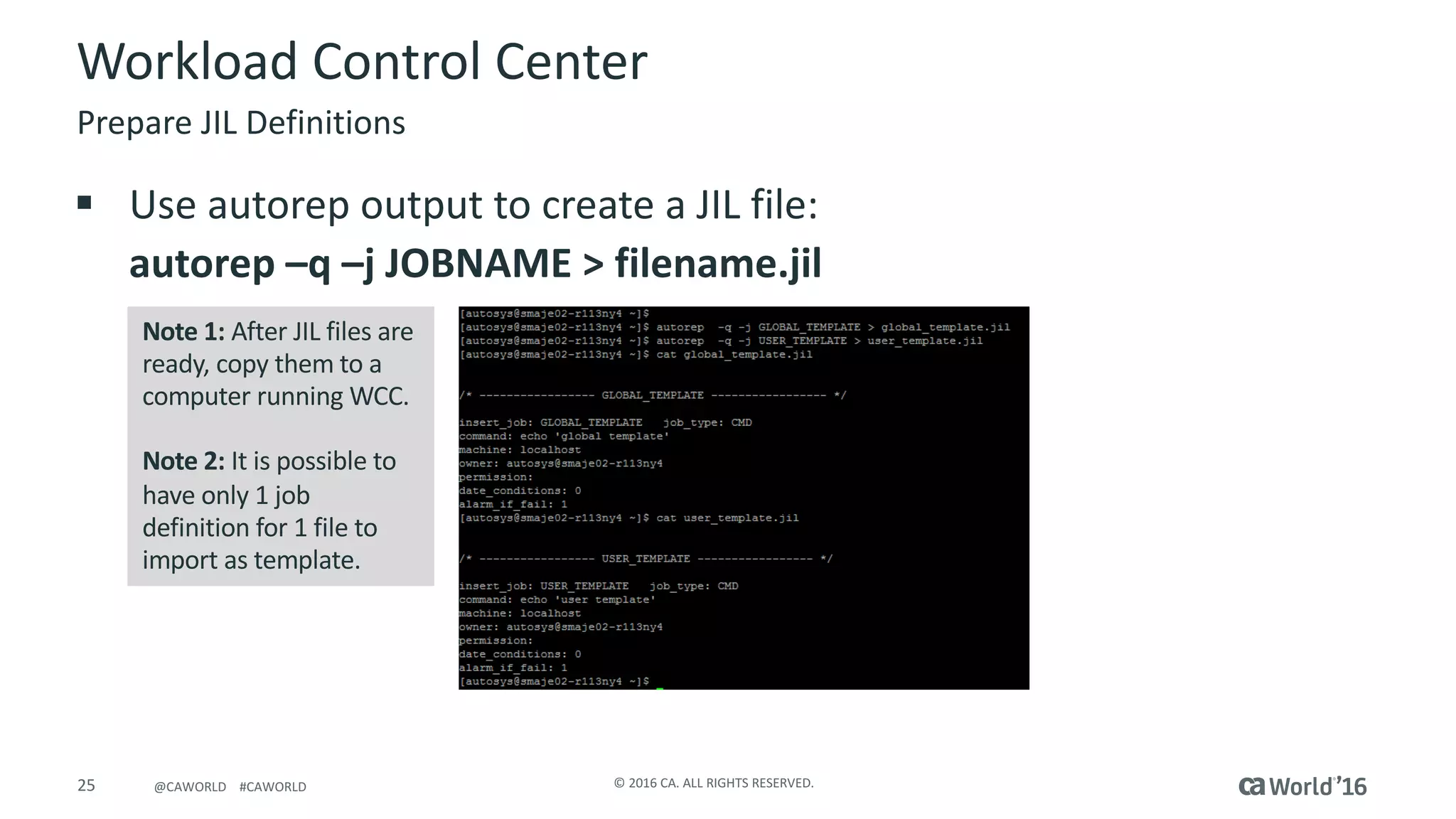 25 ©	2016	CA.	ALL	RIGHTS	RESERVED.@CAWORLD				#CAWORLD
Workload	Control	Center
Prepare	JIL	Definitions
Note	1:	After	JIL	files	are	
ready,	copy	them	to	a	
computer	running	WCC.
Note	2:	It	is	possible	to	
have	only	1	job	
definition	for	1	file	to	
import	as	template.
§ Use	autorep output	to	create	a	JIL	file:
autorep	–q	–j	JOBNAME	>	filename.jil
 