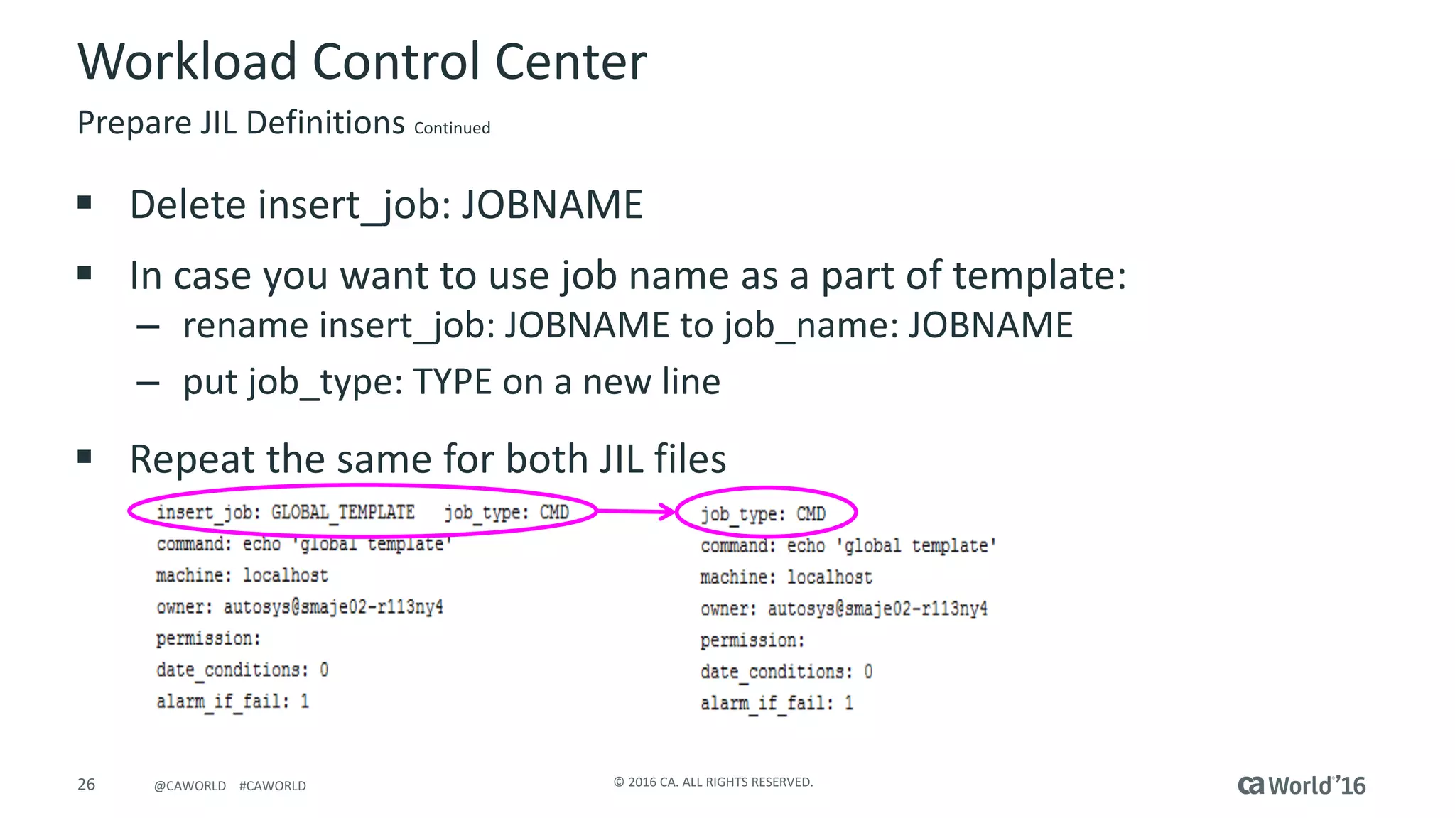 26 ©	2016	CA.	ALL	RIGHTS	RESERVED.@CAWORLD				#CAWORLD
Workload	Control	Center
Prepare	JIL	Definitions Continued
§ Delete	insert_job:	JOBNAME
§ In	case	you	want	to	use	job	name	as	a	part	of	template:
– rename	insert_job:	JOBNAME	to	job_name:	JOBNAME
– put	job_type:	TYPE	on	a	new	line
§ Repeat	the	same	for	both	JIL	files
 