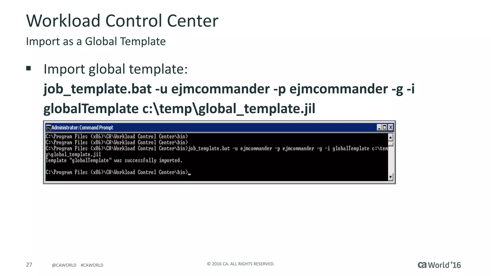 27 ©	2016	CA.	ALL	RIGHTS	RESERVED.@CAWORLD				#CAWORLD
Workload	Control	Center
Import	as	a	Global	Template
§ Import	global	template:
job_template.bat	-u	ejmcommander	-p	ejmcommander	-g	-i	
globalTemplate	c:tempglobal_template.jil
 