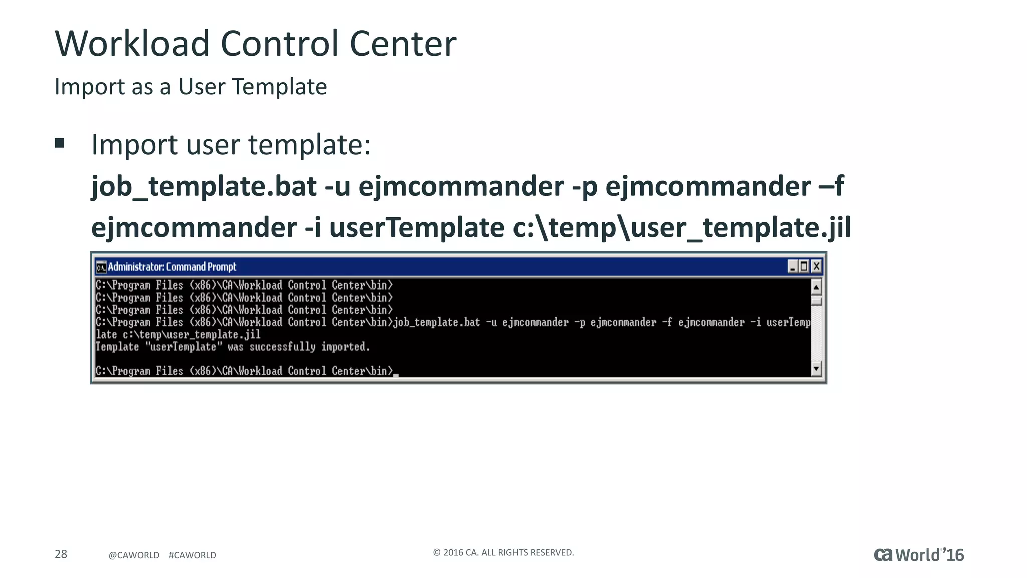28 ©	2016	CA.	ALL	RIGHTS	RESERVED.@CAWORLD				#CAWORLD
Workload	Control	Center
Import	as	a	User	Template
§ Import	user	template:
job_template.bat	-u	ejmcommander	-p	ejmcommander	–f	
ejmcommander	-i	userTemplate	c:tempuser_template.jil
 