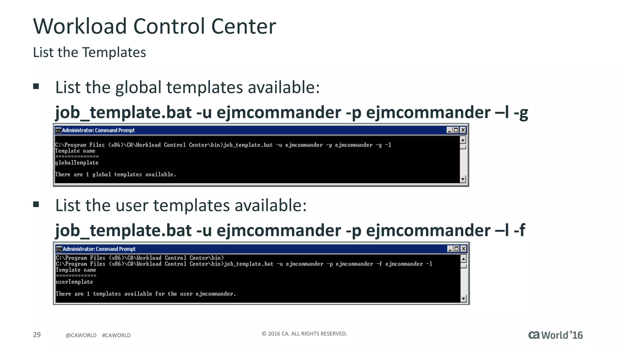29 ©	2016	CA.	ALL	RIGHTS	RESERVED.@CAWORLD				#CAWORLD
§ List	the	global	templates	available:
job_template.bat	-u	ejmcommander	-p	ejmcommander	–l	-g
§ List	the	user	templates	available:
job_template.bat	-u	ejmcommander	-p	ejmcommander	–l	-f
Workload	Control	Center
List	the	Templates
 