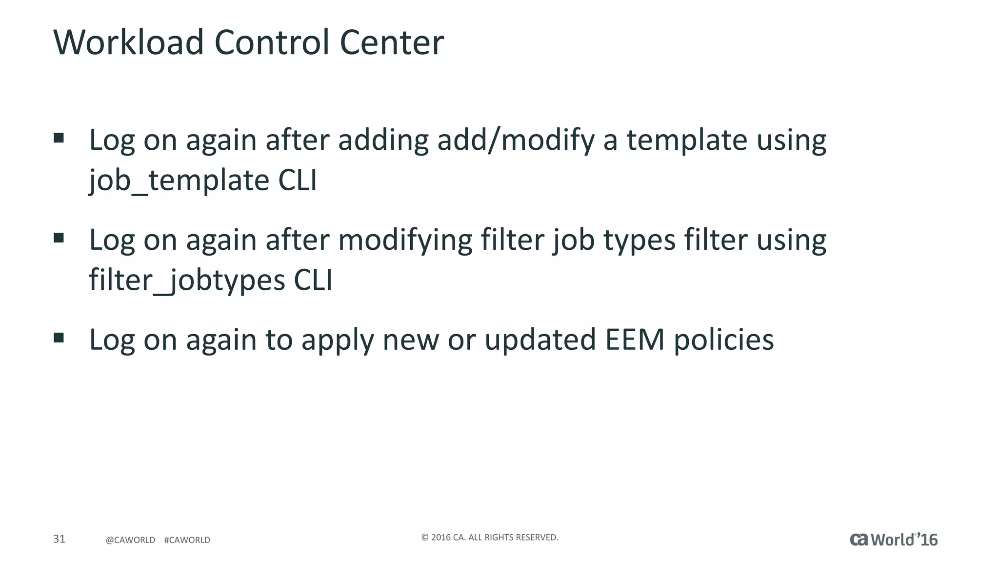 31 ©	2016	CA.	ALL	RIGHTS	RESERVED.@CAWORLD				#CAWORLD
Workload	Control	Center
§ Log	on	again	after	adding	add/modify	a	template	using	
job_template CLI
§ Log	on	again	after	modifying	filter	job	types	filter	using	
filter_jobtypes CLI
§ Log	on	again	to	apply	new	or	updated	EEM	policies
 