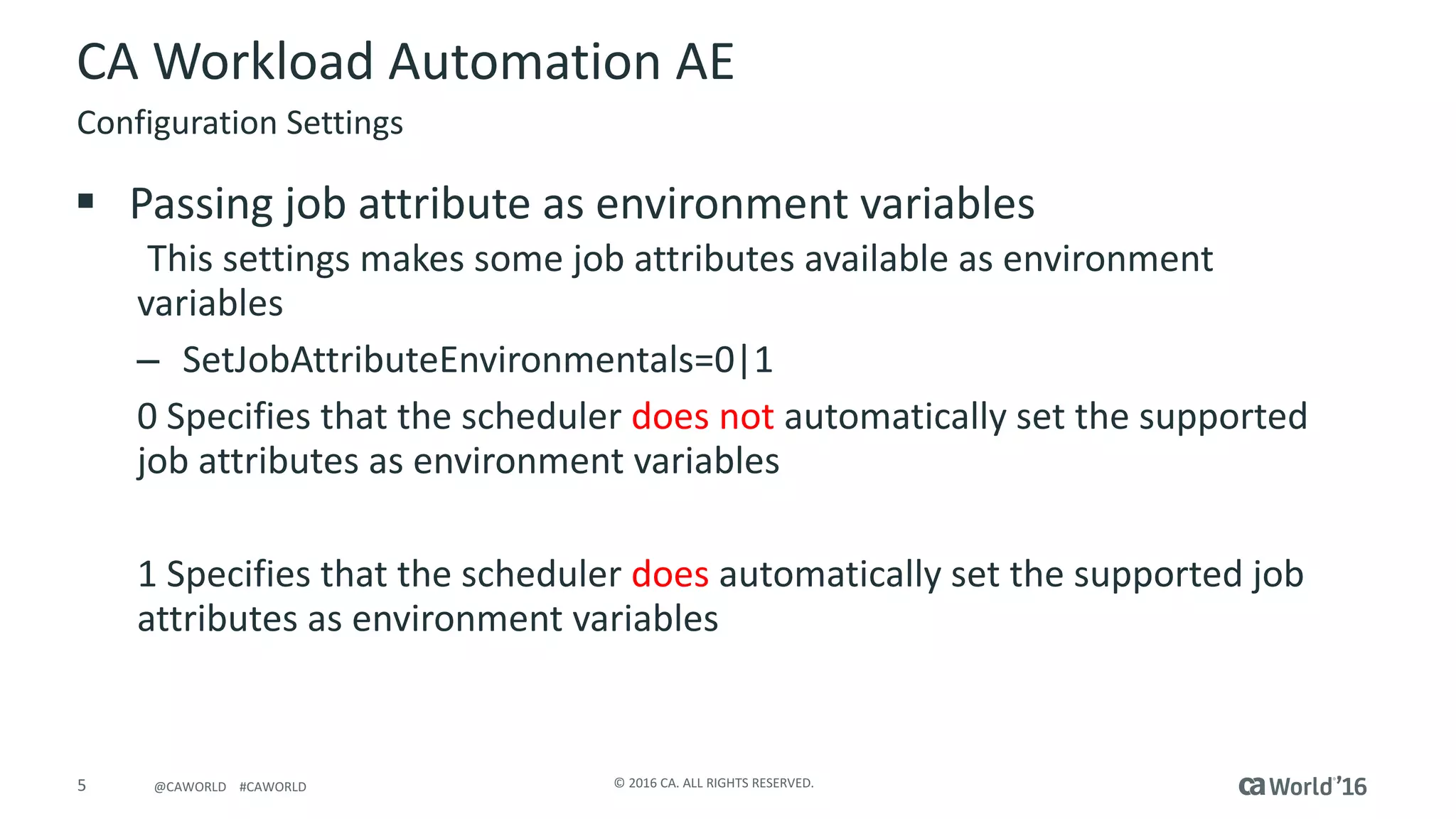 5 ©	2016	CA.	ALL	RIGHTS	RESERVED.@CAWORLD				#CAWORLD
CA	Workload	Automation	AE
§ Passing	job	attribute	as	environment	variables
This	settings	makes	some	job	attributes	available	as	environment	
variables
– SetJobAttributeEnvironmentals=0|1
0	Specifies	that	the	scheduler	does	not	automatically	set	the	supported	
job	attributes	as	environment	variables
1	Specifies	that	the	scheduler	does automatically	set	the	supported	job	
attributes	as	environment	variables
Configuration	Settings
 