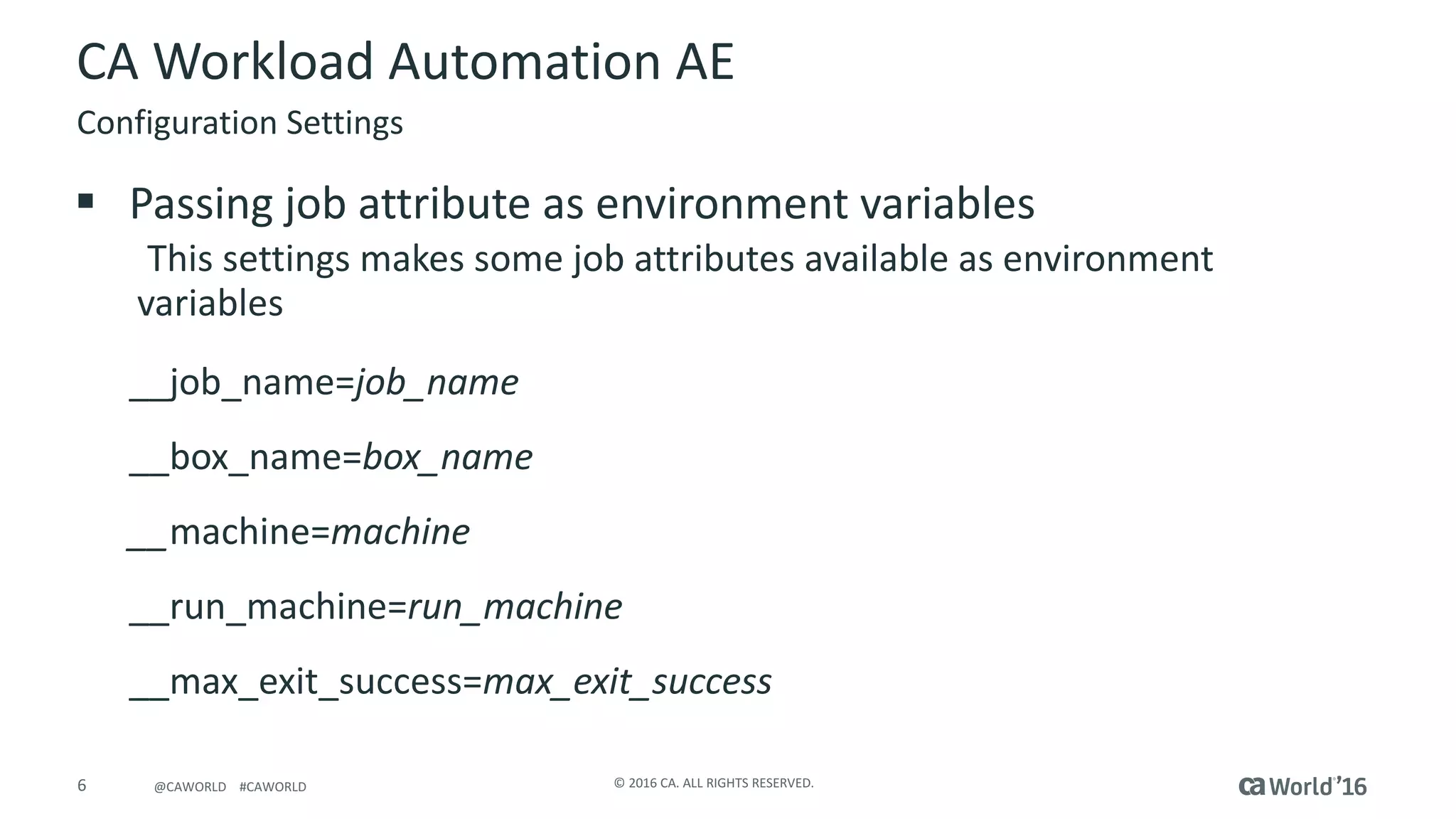 6 ©	2016	CA.	ALL	RIGHTS	RESERVED.@CAWORLD				#CAWORLD
CA	Workload	Automation	AE
§ Passing	job	attribute	as	environment	variables
This	settings	makes	some	job	attributes	available	as	environment	
variables
__job_name=job_name
__box_name=box_name
__machine=machine	
__run_machine=run_machine
__max_exit_success=max_exit_success
Configuration	Settings
 