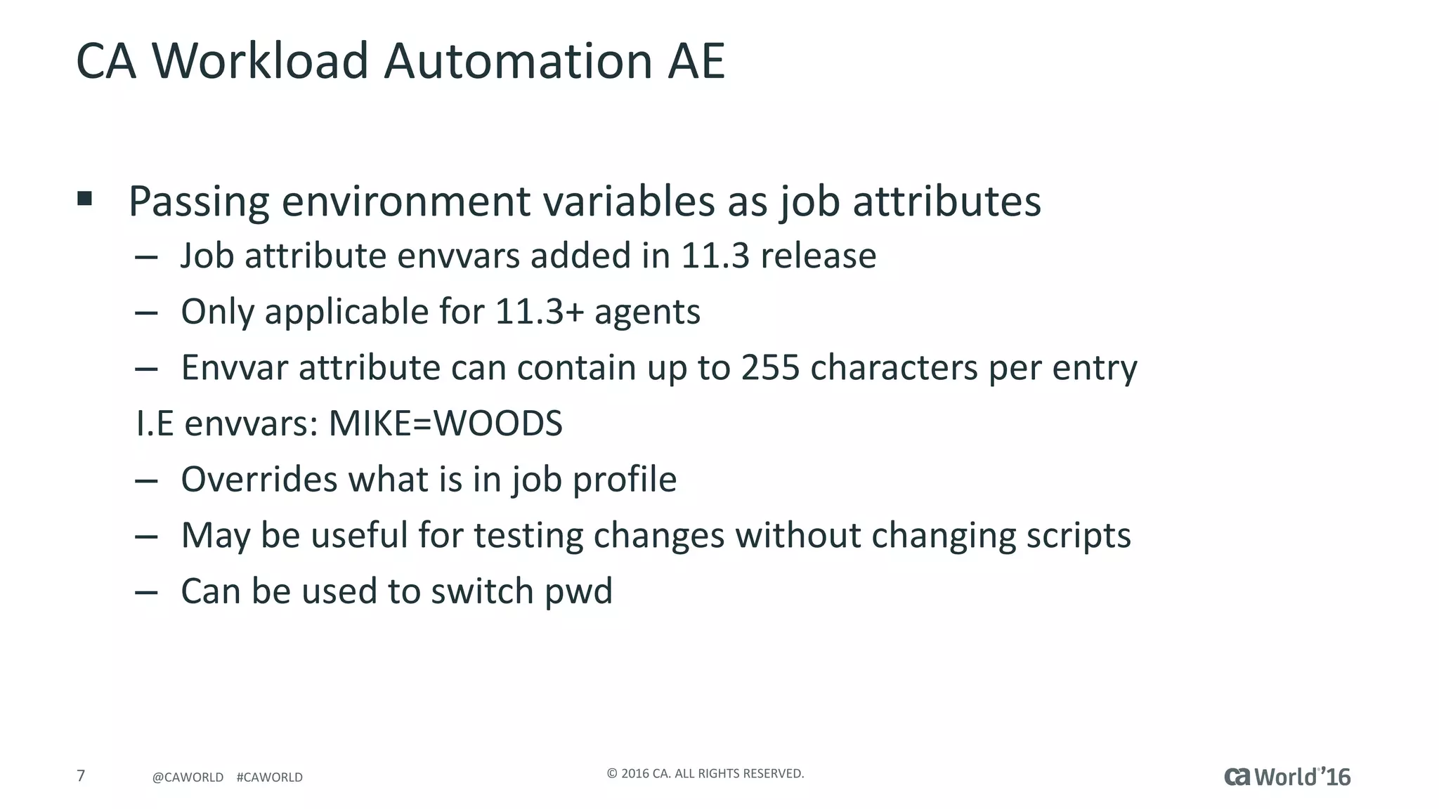 7 ©	2016	CA.	ALL	RIGHTS	RESERVED.@CAWORLD				#CAWORLD
CA	Workload	Automation	AE
§ Passing	environment	variables	as	job	attributes
– Job	attribute	envvars added	in	11.3	release
– Only	applicable	for	11.3+	agents
– Envvar attribute	can	contain	up	to	255	characters	per	entry
I.E	envvars:	MIKE=WOODS
– Overrides	what	is	in	job	profile	
– May	be	useful	for	testing	changes	without	changing	scripts
– Can	be	used	to	switch	pwd
 