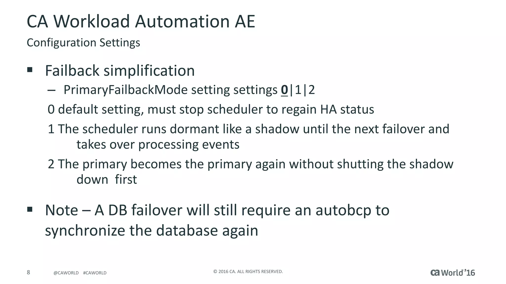 8 ©	2016	CA.	ALL	RIGHTS	RESERVED.@CAWORLD				#CAWORLD
CA	Workload	Automation	AE
§ Failback	simplification
– PrimaryFailbackMode setting	settings	0|1|2
0	default	setting,	must	stop	scheduler	to	regain	HA	status
1	The	scheduler	runs	dormant	like	a	shadow	until	the	next	failover	and	
takes	over	processing	events
2	The	primary	becomes	the	primary	again	without	shutting	the	shadow	
down		first
§ Note	– A	DB	failover	will	still	require	an	autobcp	to	
synchronize	the	database	again
Configuration	Settings
 