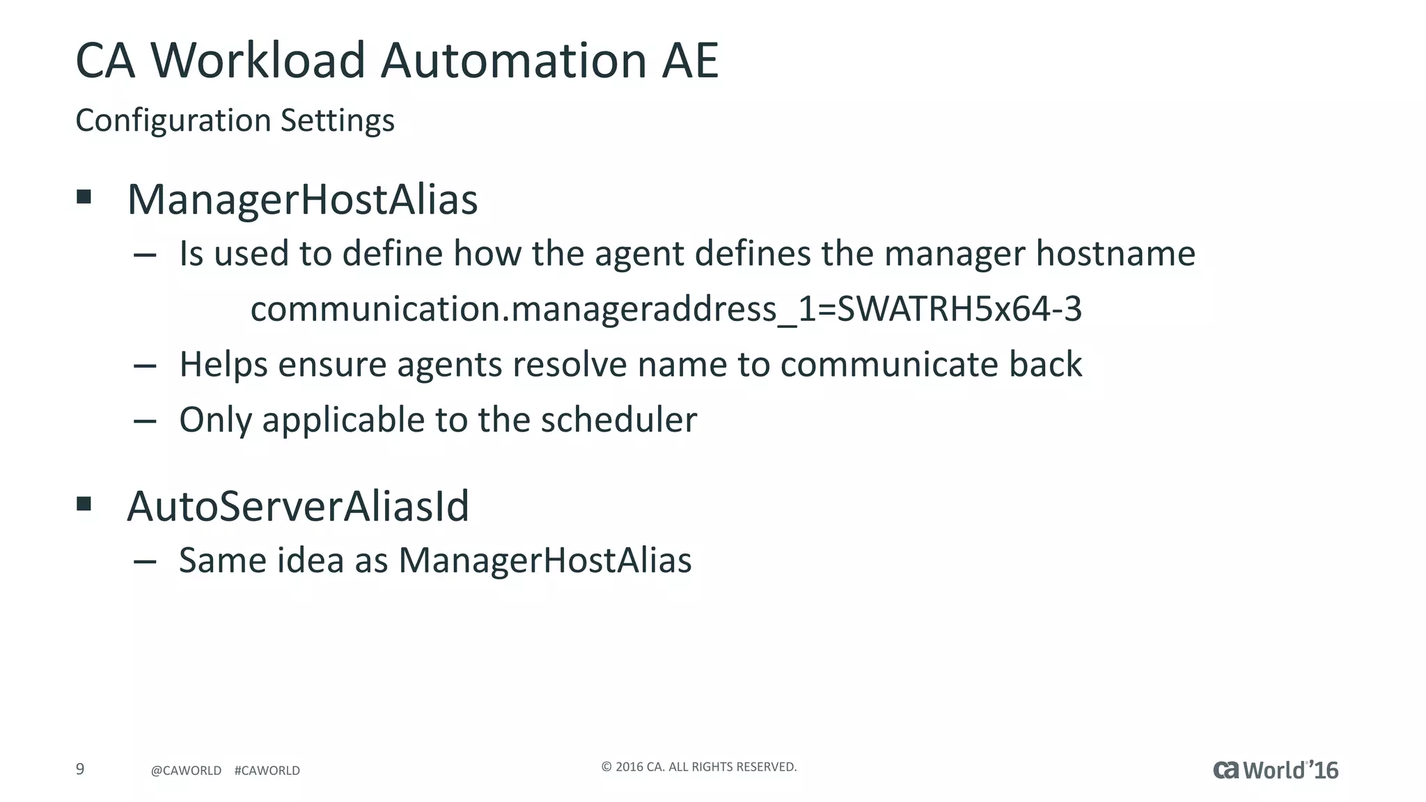 9 ©	2016	CA.	ALL	RIGHTS	RESERVED.@CAWORLD				#CAWORLD
CA	Workload	Automation	AE
§ ManagerHostAlias
– Is	used	to	define	how	the	agent	defines	the	manager	hostname
communication.manageraddress_1=SWATRH5x64-3
– Helps	ensure	agents	resolve	name	to	communicate	back
– Only	applicable	to	the	scheduler
§ AutoServerAliasId
– Same	idea	as	ManagerHostAlias
Configuration	Settings
 
