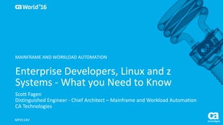 World®
’16
Enterprise	Developers,	Linux	and	z	
Systems	- What	you	Need	to	Know	
Scott	Fagen
Distinguished	Engineer	- Chief	Architect	– Mainframe	and	Workload	Automation
CA	Technologies
MFX114V
MAINFRAME	AND	WORKLOAD	AUTOMATION
 